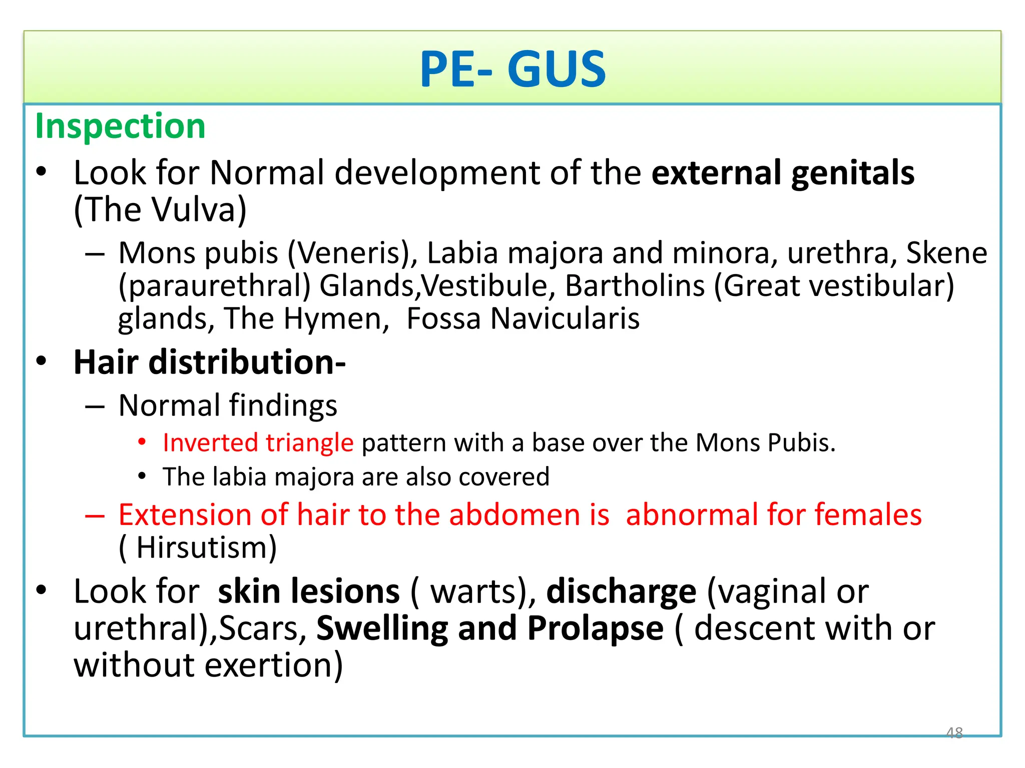 PE- GUS
Inspection
• Look for Normal development of the external genitals
(The Vulva)
– Mons pubis (Veneris), Labia majora and minora, urethra, Skene
(paraurethral) Glands,Vestibule, Bartholins (Great vestibular)
glands, The Hymen, Fossa Navicularis
• Hair distribution-
– Normal findings
• Inverted triangle pattern with a base over the Mons Pubis.
• The labia majora are also covered
– Extension of hair to the abdomen is abnormal for females
( Hirsutism)
• Look for skin lesions ( warts), discharge (vaginal or
urethral),Scars, Swelling and Prolapse ( descent with or
without exertion)
48
 