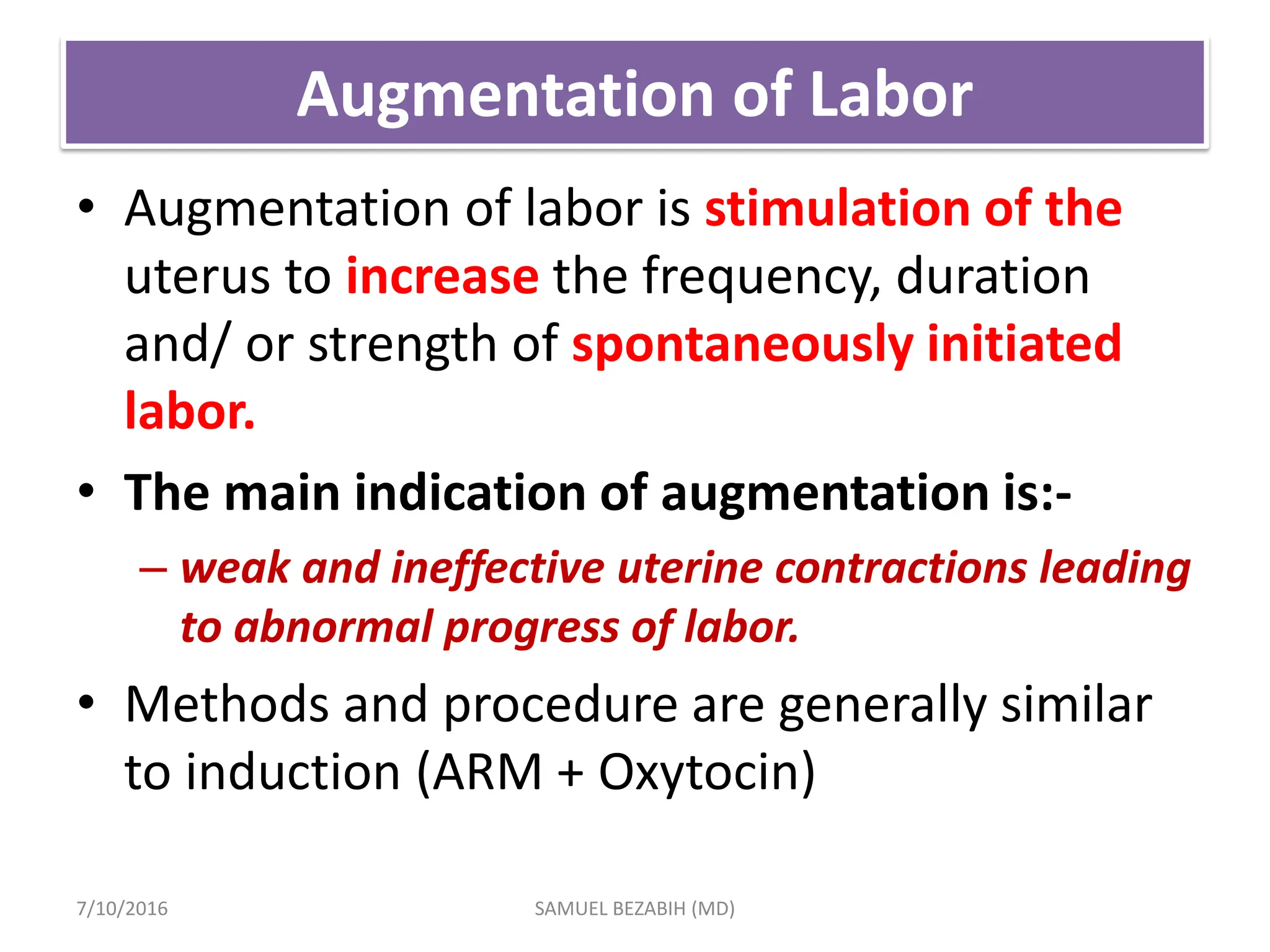 Augmentation of Labor
• Augmentation of labor is stimulation of the
uterus to increase the frequency, duration
and/ or strength of spontaneously initiated
labor.
• The main indication of augmentation is:-
– weak and ineffective uterine contractions leading
to abnormal progress of labor.
• Methods and procedure are generally similar
to induction (ARM + Oxytocin)
7/10/2016 SAMUEL BEZABIH (MD)
 