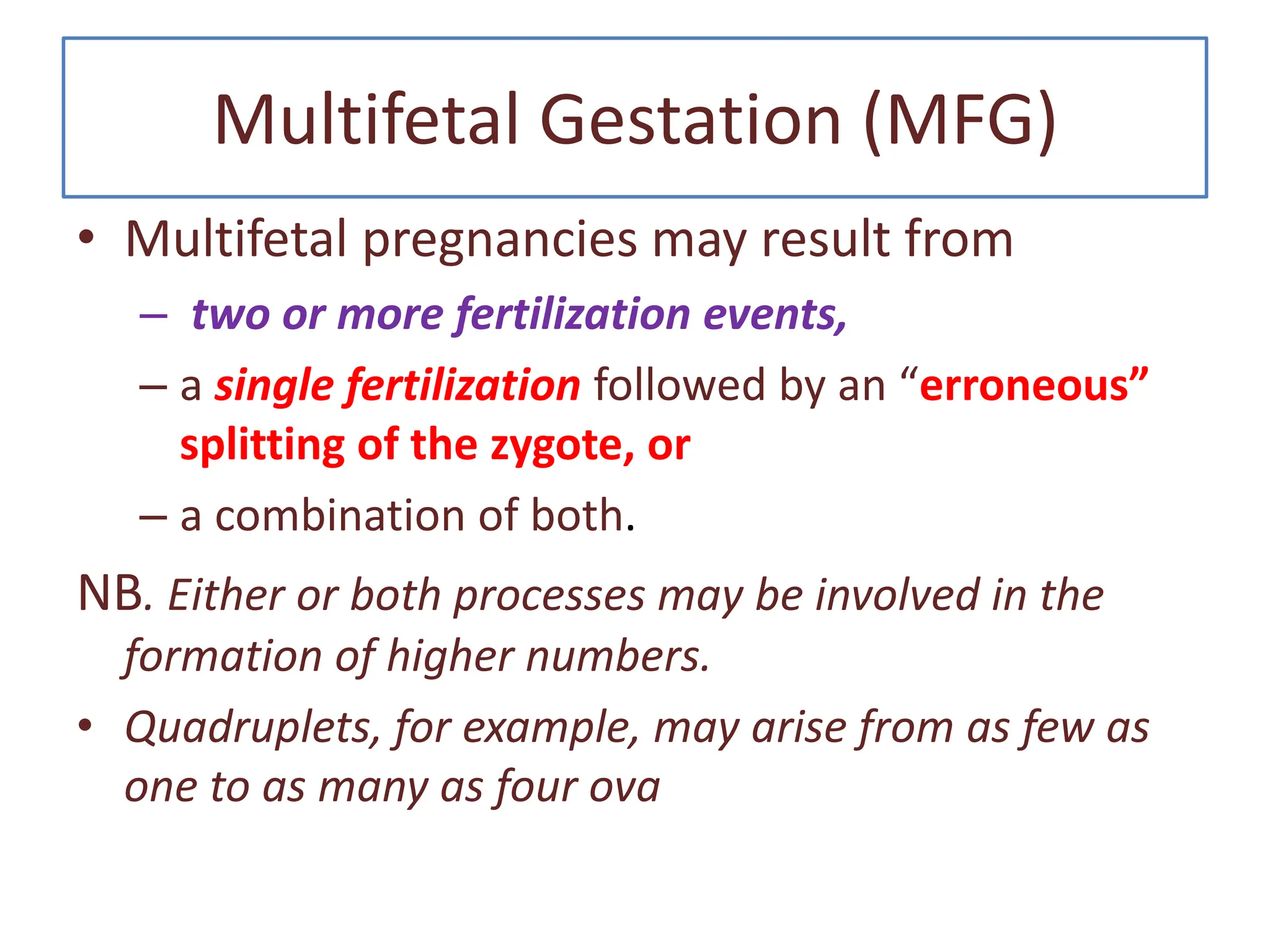 Multifetal Gestation (MFG)
• Multifetal pregnancies may result from
– two or more fertilization events,
– a single fertilization followed by an “erroneous”
splitting of the zygote, or
– a combination of both.
NB. Either or both processes may be involved in the
formation of higher numbers.
• Quadruplets, for example, may arise from as few as
one to as many as four ova
 