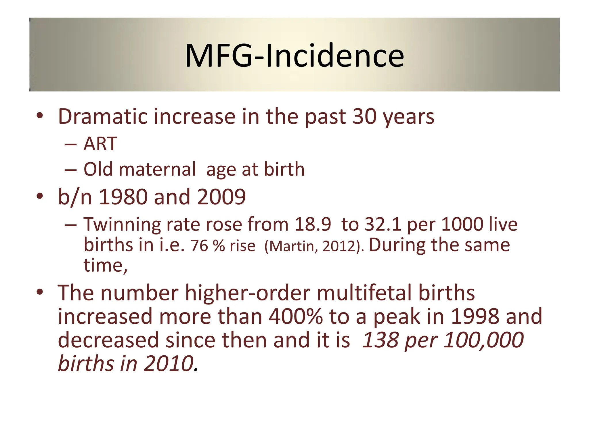 MFG-Incidence
• Dramatic increase in the past 30 years
– ART
– Old maternal age at birth
• b/n 1980 and 2009
– Twinning rate rose from 18.9 to 32.1 per 1000 live
births in i.e. 76 % rise (Martin, 2012). During the same
time,
• The number higher-order multifetal births
increased more than 400% to a peak in 1998 and
decreased since then and it is 138 per 100,000
births in 2010.
 