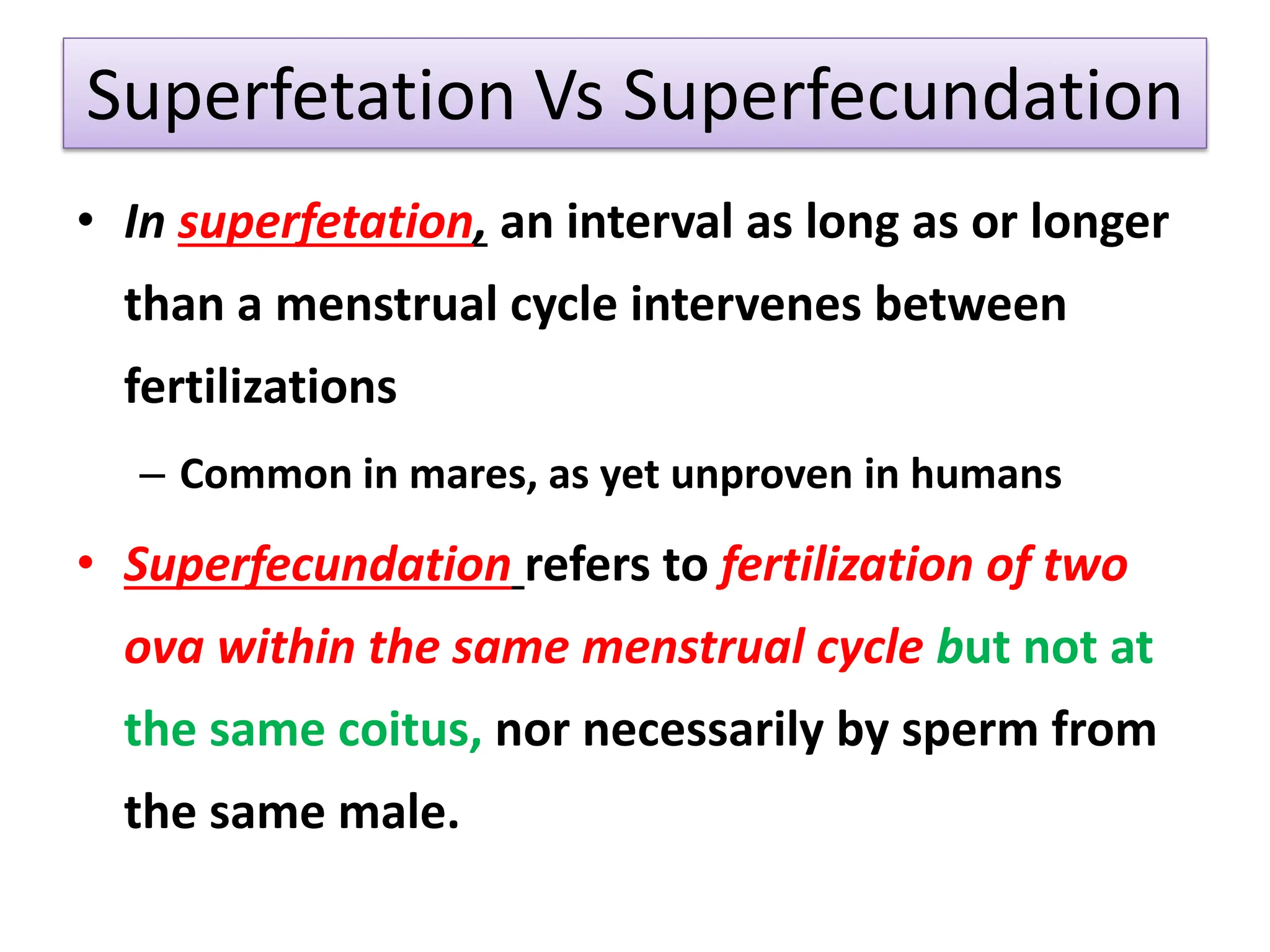 Superfetation Vs Superfecundation
• In superfetation, an interval as long as or longer
than a menstrual cycle intervenes between
fertilizations
– Common in mares, as yet unproven in humans
• Superfecundation refers to fertilization of two
ova within the same menstrual cycle but not at
the same coitus, nor necessarily by sperm from
the same male.
 