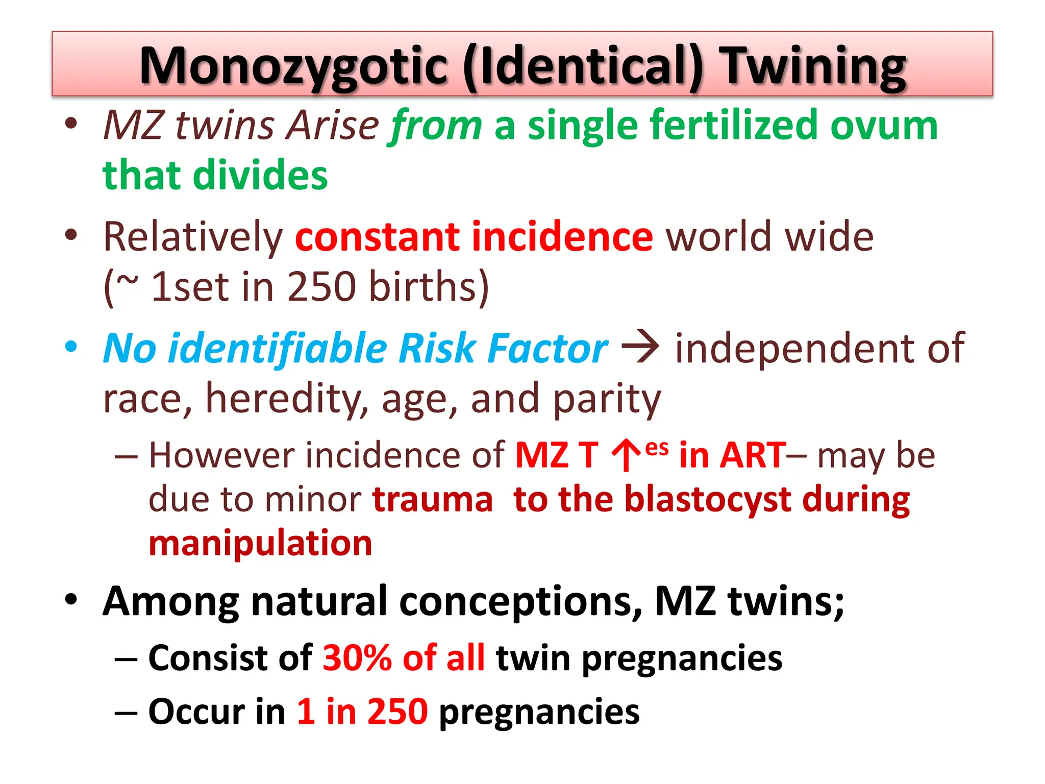 Monozygotic (Identical) Twining
• MZ twins Arise from a single fertilized ovum
that divides
• Relatively constant incidence world wide
(~ 1set in 250 births)
• No identifiable Risk Factor  independent of
race, heredity, age, and parity
– However incidence of MZ T ↑es in ART– may be
due to minor trauma to the blastocyst during
manipulation
• Among natural conceptions, MZ twins;
– Consist of 30% of all twin pregnancies
– Occur in 1 in 250 pregnancies
 