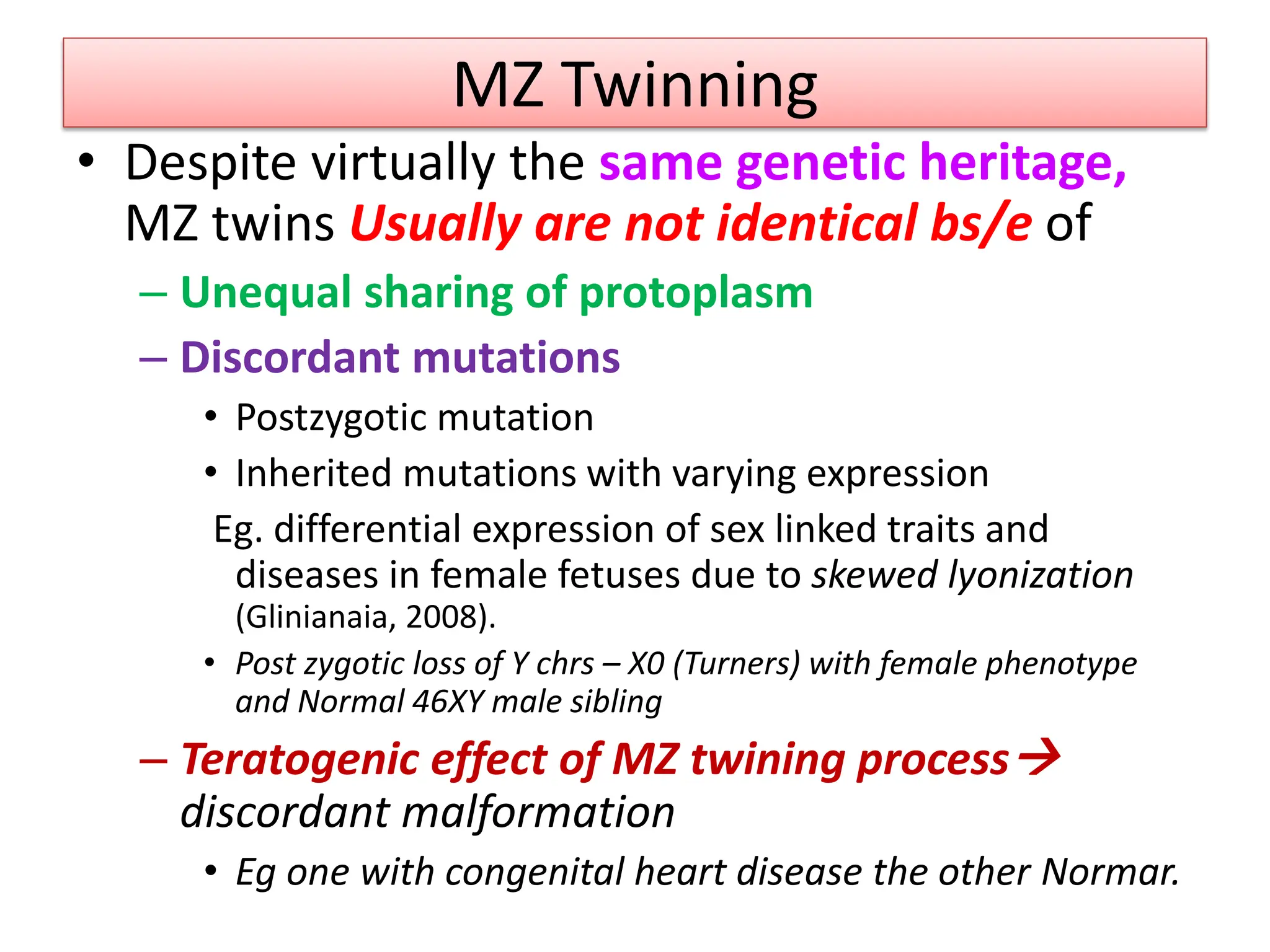 MZ Twinning
• Despite virtually the same genetic heritage,
MZ twins Usually are not identical bs/e of
– Unequal sharing of protoplasm
– Discordant mutations
• Postzygotic mutation
• Inherited mutations with varying expression
Eg. differential expression of sex linked traits and
diseases in female fetuses due to skewed lyonization
(Glinianaia, 2008).
• Post zygotic loss of Y chrs – X0 (Turners) with female phenotype
and Normal 46XY male sibling
– Teratogenic effect of MZ twining process
discordant malformation
• Eg one with congenital heart disease the other Normar.
 