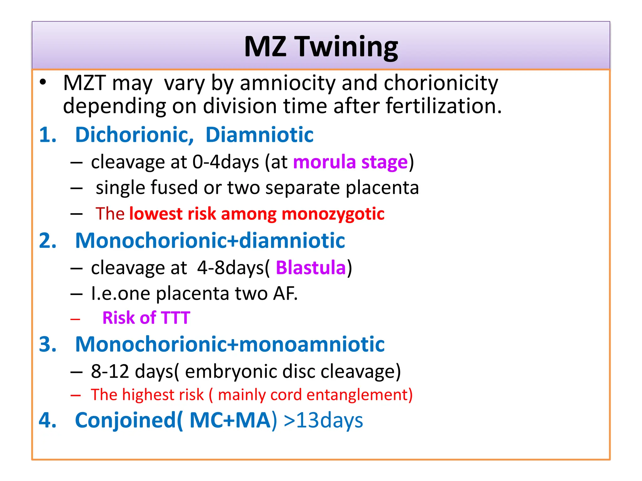 MZ Twining
• MZT may vary by amniocity and chorionicity
depending on division time after fertilization.
1. Dichorionic, Diamniotic
– cleavage at 0-4days (at morula stage)
– single fused or two separate placenta
– The lowest risk among monozygotic
2. Monochorionic+diamniotic
– cleavage at 4-8days( Blastula)
– I.e.one placenta two AF.
– Risk of TTT
3. Monochorionic+monoamniotic
– 8-12 days( embryonic disc cleavage)
– The highest risk ( mainly cord entanglement)
4. Conjoined( MC+MA) >13days
 