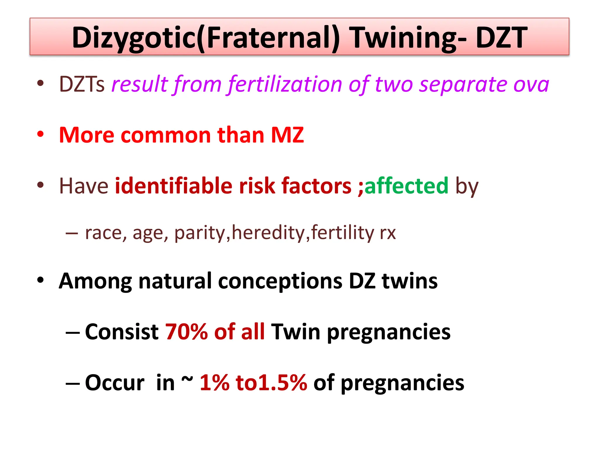 Dizygotic(Fraternal) Twining- DZT
• DZTs result from fertilization of two separate ova
• More common than MZ
• Have identifiable risk factors ;affected by
– race, age, parity,heredity,fertility rx
• Among natural conceptions DZ twins
– Consist 70% of all Twin pregnancies
– Occur in ~ 1% to1.5% of pregnancies
 