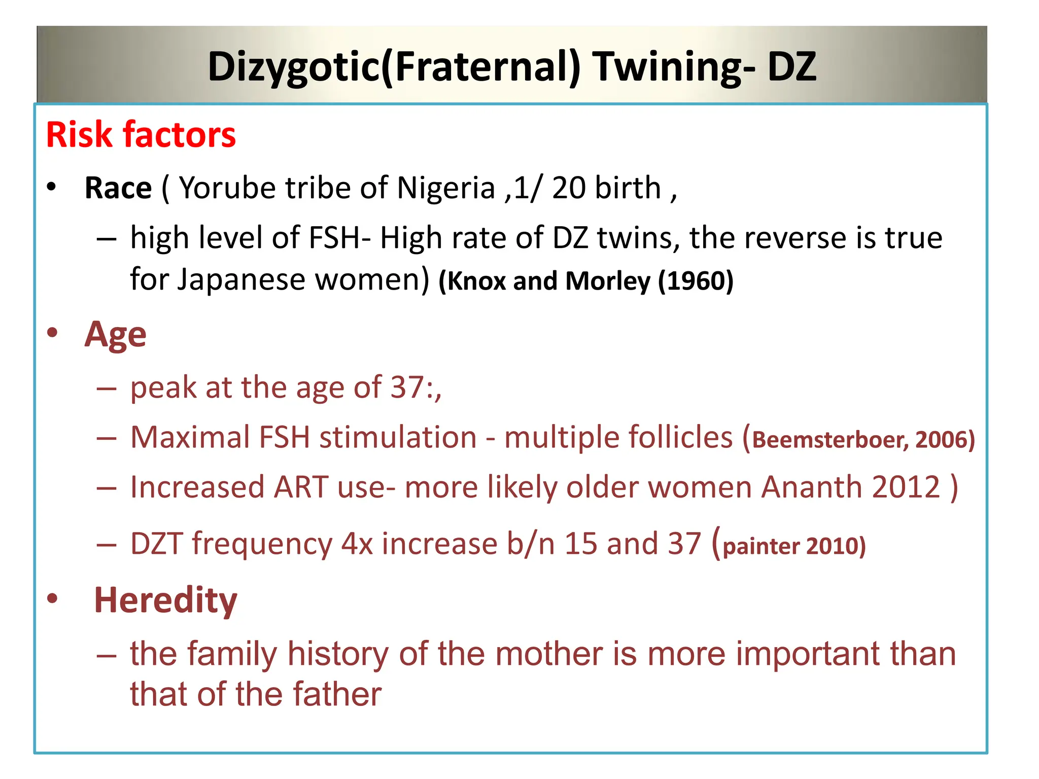 Dizygotic(Fraternal) Twining- DZ
Risk factors
• Race ( Yorube tribe of Nigeria ,1/ 20 birth ,
– high level of FSH- High rate of DZ twins, the reverse is true
for Japanese women) (Knox and Morley (1960)
• Age
– peak at the age of 37:,
– Maximal FSH stimulation - multiple follicles (Beemsterboer, 2006)
– Increased ART use- more likely older women Ananth 2012 )
– DZT frequency 4x increase b/n 15 and 37 (painter 2010)
• Heredity
– the family history of the mother is more important than
that of the father
 