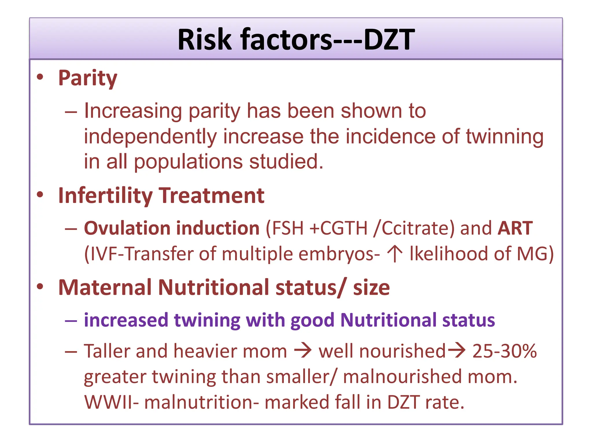 Risk factors---DZT
• Parity
– Increasing parity has been shown to
independently increase the incidence of twinning
in all populations studied.
• Infertility Treatment
– Ovulation induction (FSH +CGTH /Ccitrate) and ART
(IVF-Transfer of multiple embryos- ↑ lkelihood of MG)
• Maternal Nutritional status/ size
– increased twining with good Nutritional status
– Taller and heavier mom  well nourished 25-30%
greater twining than smaller/ malnourished mom.
WWII- malnutrition- marked fall in DZT rate.
 