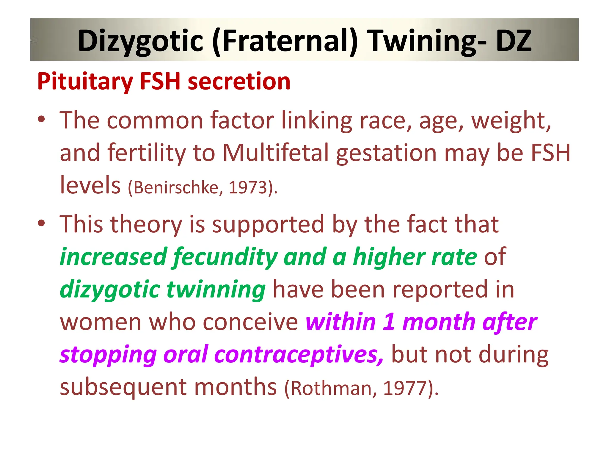 Dizygotic (Fraternal) Twining- DZ
Pituitary FSH secretion
• The common factor linking race, age, weight,
and fertility to Multifetal gestation may be FSH
levels (Benirschke, 1973).
• This theory is supported by the fact that
increased fecundity and a higher rate of
dizygotic twinning have been reported in
women who conceive within 1 month after
stopping oral contraceptives, but not during
subsequent months (Rothman, 1977).
 