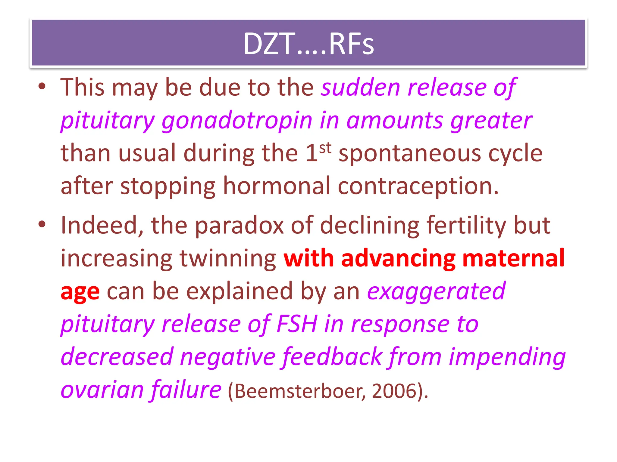 DZT….RFs
• This may be due to the sudden release of
pituitary gonadotropin in amounts greater
than usual during the 1st spontaneous cycle
after stopping hormonal contraception.
• Indeed, the paradox of declining fertility but
increasing twinning with advancing maternal
age can be explained by an exaggerated
pituitary release of FSH in response to
decreased negative feedback from impending
ovarian failure (Beemsterboer, 2006).
 