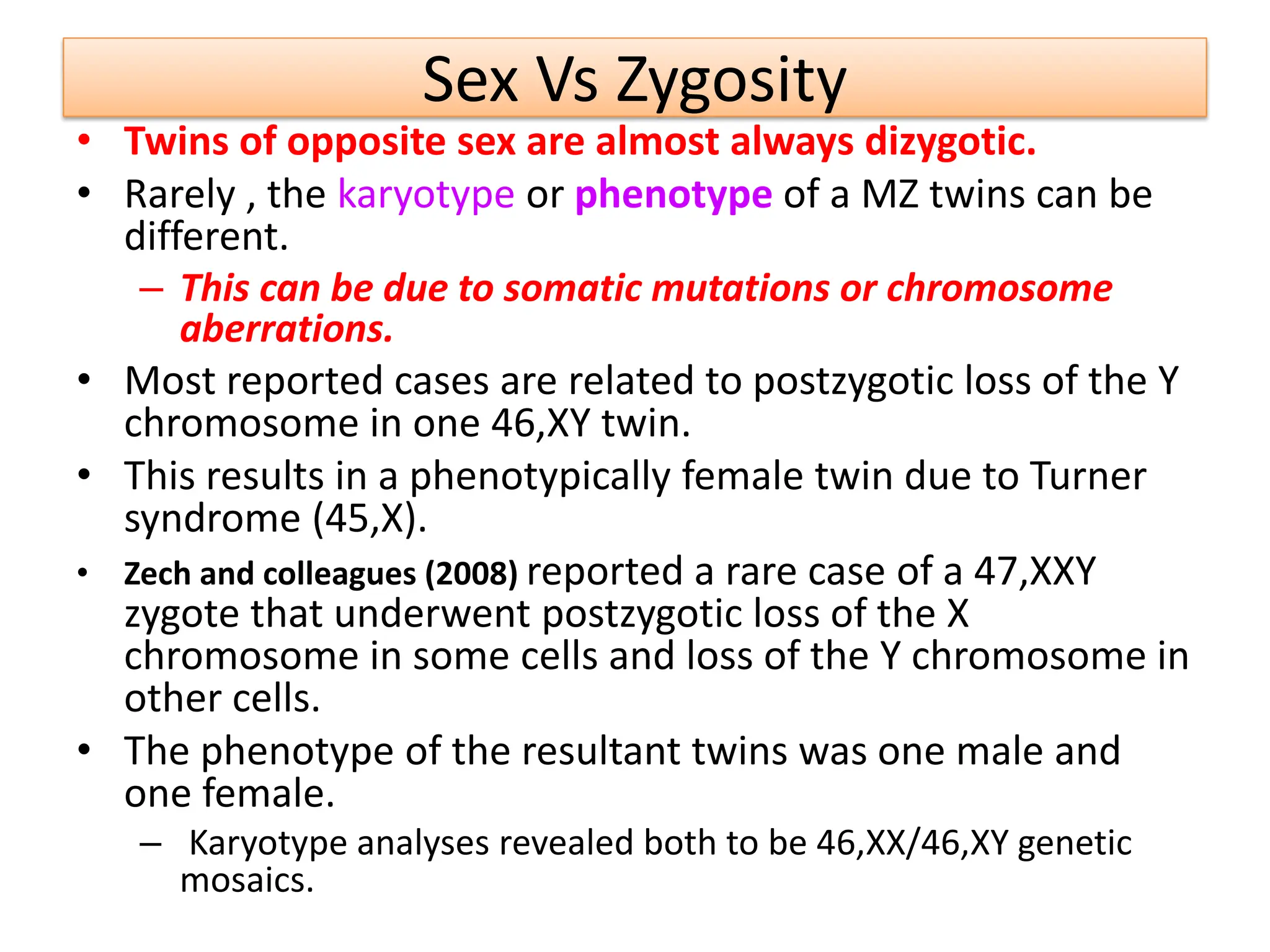 Sex Vs Zygosity
• Twins of opposite sex are almost always dizygotic.
• Rarely , the karyotype or phenotype of a MZ twins can be
different.
– This can be due to somatic mutations or chromosome
aberrations.
• Most reported cases are related to postzygotic loss of the Y
chromosome in one 46,XY twin.
• This results in a phenotypically female twin due to Turner
syndrome (45,X).
• Zech and colleagues (2008) reported a rare case of a 47,XXY
zygote that underwent postzygotic loss of the X
chromosome in some cells and loss of the Y chromosome in
other cells.
• The phenotype of the resultant twins was one male and
one female.
– Karyotype analyses revealed both to be 46,XX/46,XY genetic
mosaics.
 