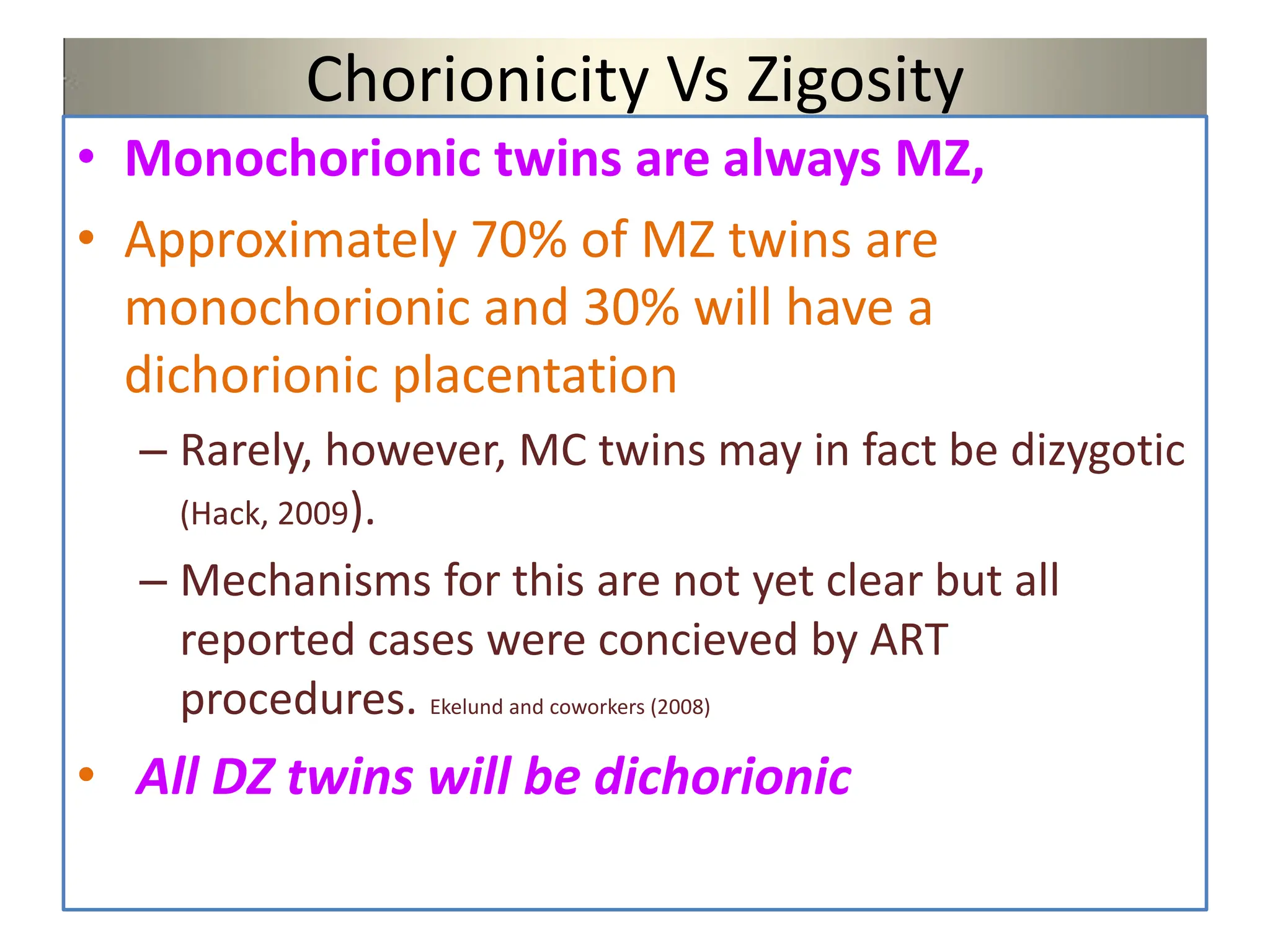 Chorionicity Vs Zigosity
• Monochorionic twins are always MZ,
• Approximately 70% of MZ twins are
monochorionic and 30% will have a
dichorionic placentation
– Rarely, however, MC twins may in fact be dizygotic
(Hack, 2009).
– Mechanisms for this are not yet clear but all
reported cases were concieved by ART
procedures. Ekelund and coworkers (2008)
• All DZ twins will be dichorionic
 