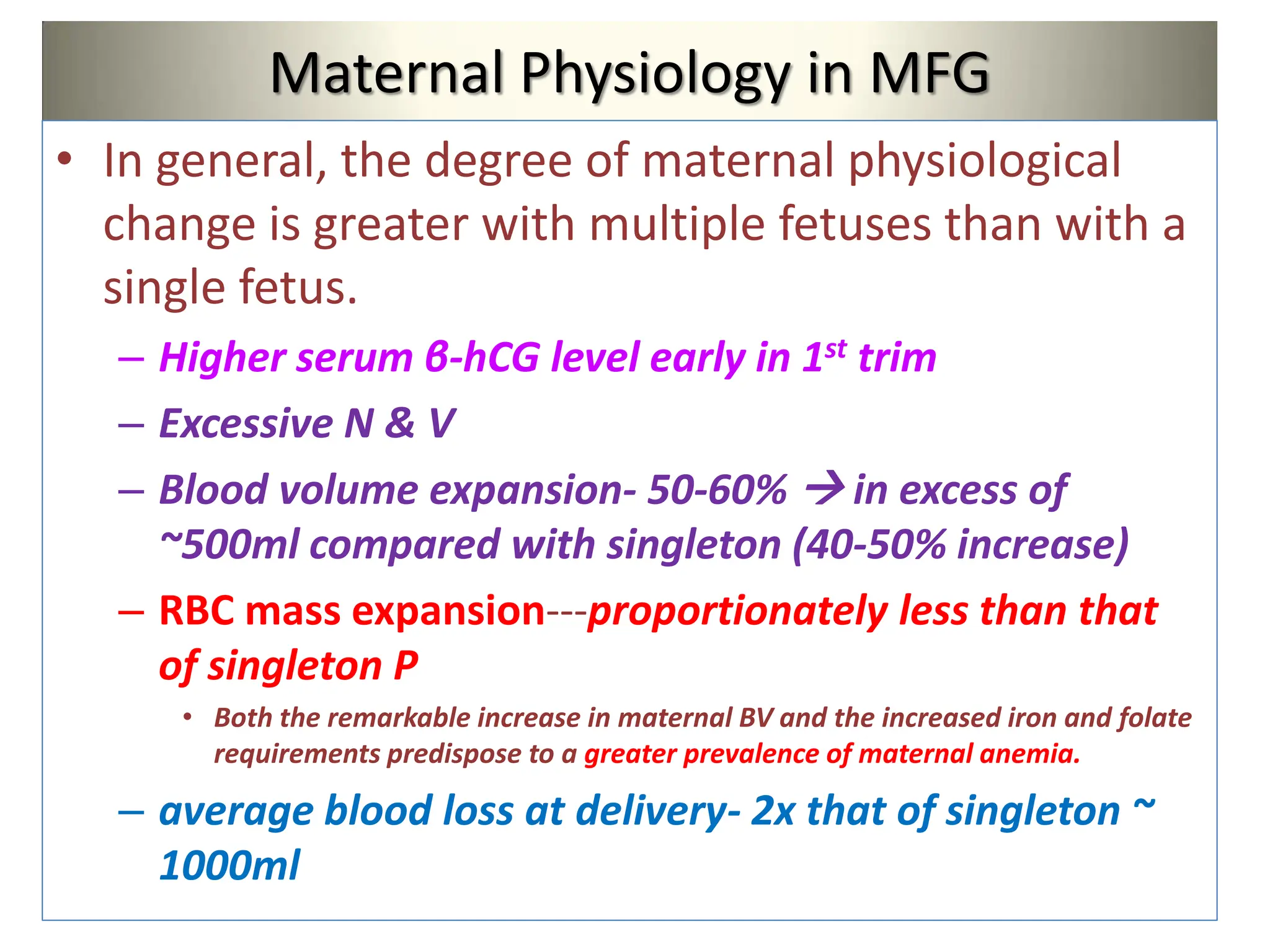 Maternal Physiology in MFG
• In general, the degree of maternal physiological
change is greater with multiple fetuses than with a
single fetus.
– Higher serum β-hCG level early in 1st trim
– Excessive N & V
– Blood volume expansion- 50-60%  in excess of
~500ml compared with singleton (40-50% increase)
– RBC mass expansion---proportionately less than that
of singleton P
• Both the remarkable increase in maternal BV and the increased iron and folate
requirements predispose to a greater prevalence of maternal anemia.
– average blood loss at delivery- 2x that of singleton ~
1000ml
 