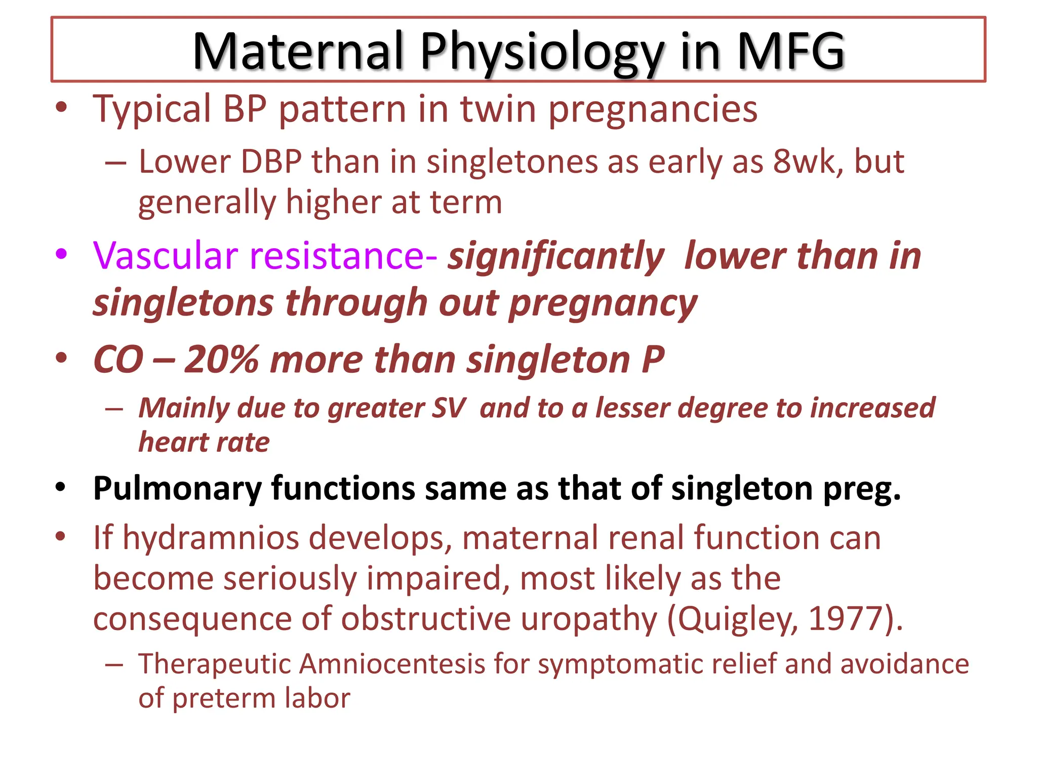 Maternal Physiology in MFG
• Typical BP pattern in twin pregnancies
– Lower DBP than in singletones as early as 8wk, but
generally higher at term
• Vascular resistance- significantly lower than in
singletons through out pregnancy
• CO – 20% more than singleton P
– Mainly due to greater SV and to a lesser degree to increased
heart rate
• Pulmonary functions same as that of singleton preg.
• If hydramnios develops, maternal renal function can
become seriously impaired, most likely as the
consequence of obstructive uropathy (Quigley, 1977).
– Therapeutic Amniocentesis for symptomatic relief and avoidance
of preterm labor
 