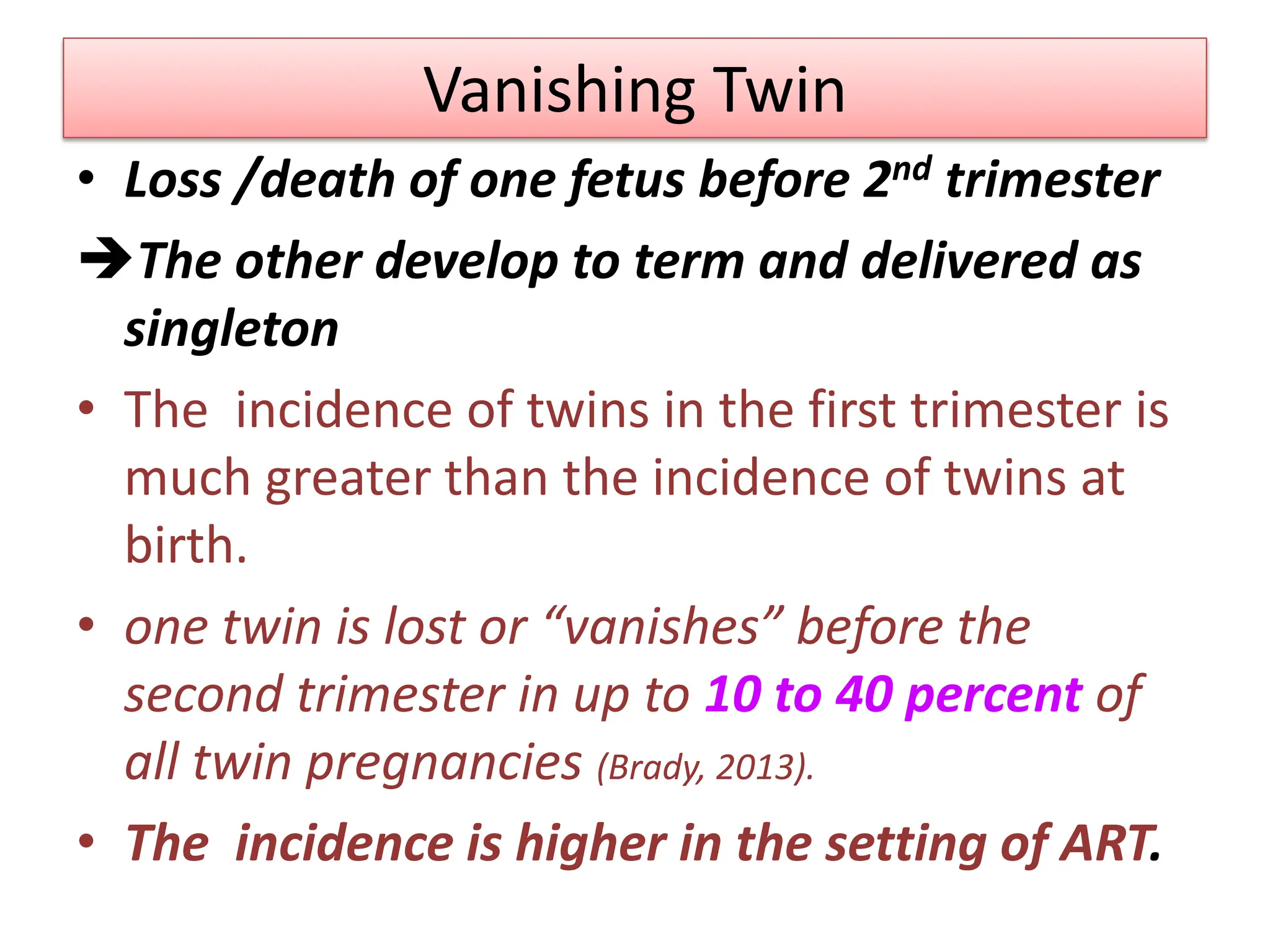 Vanishing Twin
• Loss /death of one fetus before 2nd trimester
The other develop to term and delivered as
singleton
• The incidence of twins in the first trimester is
much greater than the incidence of twins at
birth.
• one twin is lost or “vanishes” before the
second trimester in up to 10 to 40 percent of
all twin pregnancies (Brady, 2013).
• The incidence is higher in the setting of ART.
 