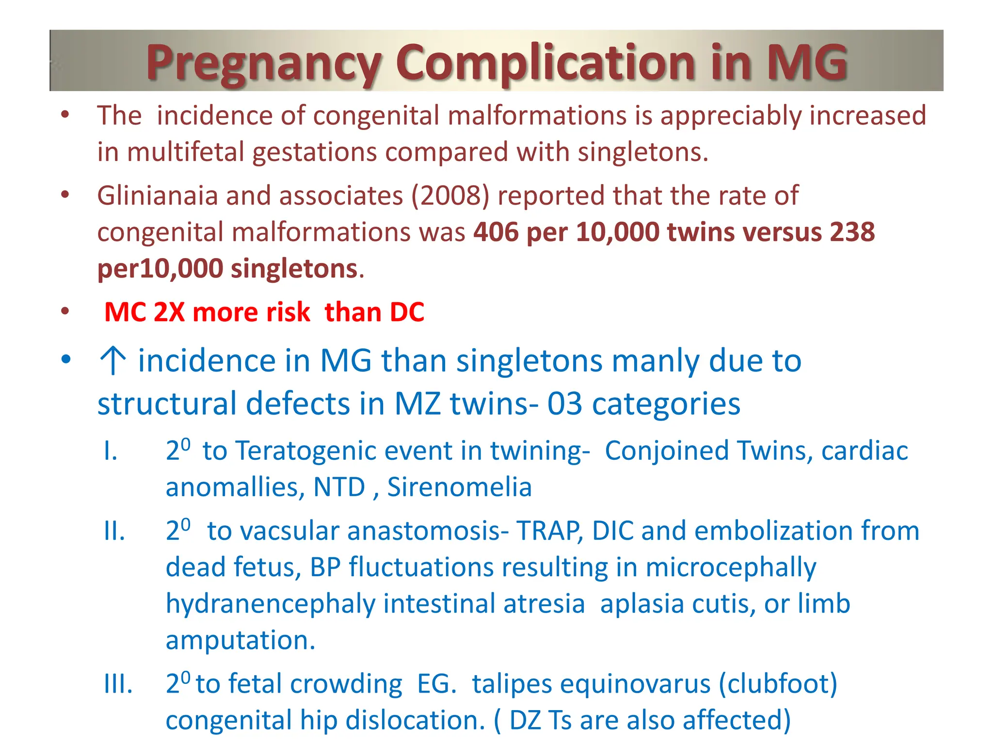 Pregnancy Complication in MG
• The incidence of congenital malformations is appreciably increased
in multifetal gestations compared with singletons.
• Glinianaia and associates (2008) reported that the rate of
congenital malformations was 406 per 10,000 twins versus 238
per10,000 singletons.
• MC 2X more risk than DC
• ↑ incidence in MG than singletons manly due to
structural defects in MZ twins- 03 categories
I. 20 to Teratogenic event in twining- Conjoined Twins, cardiac
anomallies, NTD , Sirenomelia
II. 20 to vacsular anastomosis- TRAP, DIC and embolization from
dead fetus, BP fluctuations resulting in microcephally
hydranencephaly intestinal atresia aplasia cutis, or limb
amputation.
III. 20 to fetal crowding EG. talipes equinovarus (clubfoot)
congenital hip dislocation. ( DZ Ts are also affected)
 