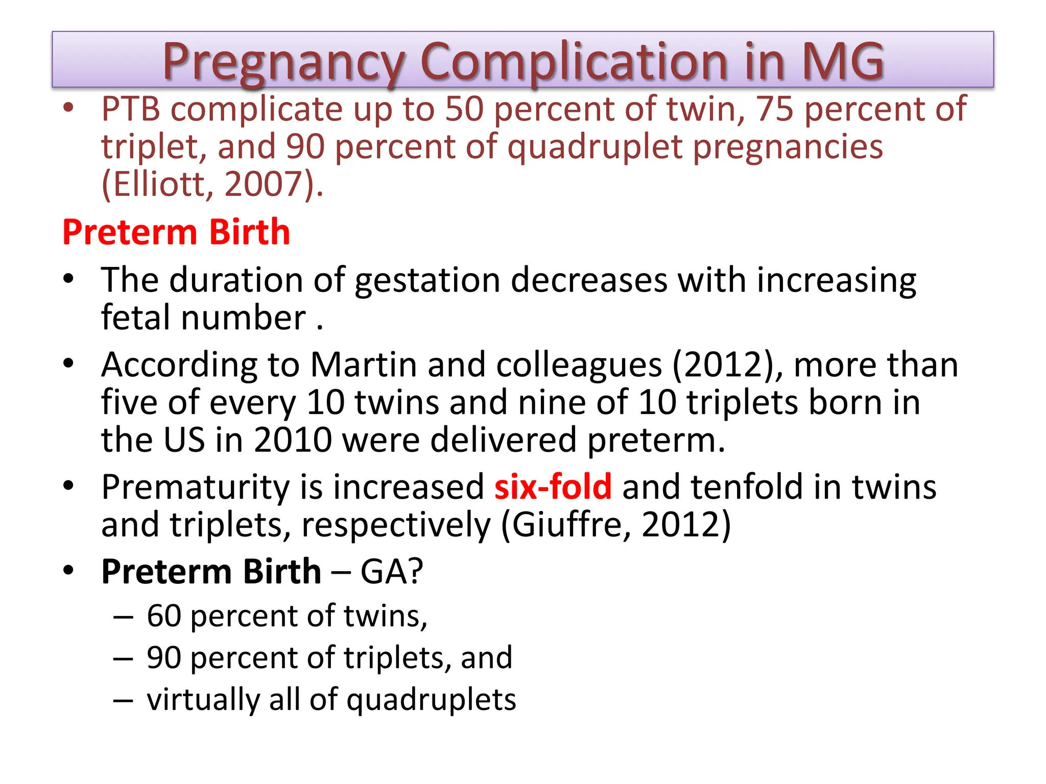 Pregnancy Complication in MG
• PTB complicate up to 50 percent of twin, 75 percent of
triplet, and 90 percent of quadruplet pregnancies
(Elliott, 2007).
Preterm Birth
• The duration of gestation decreases with increasing
fetal number .
• According to Martin and colleagues (2012), more than
five of every 10 twins and nine of 10 triplets born in
the US in 2010 were delivered preterm.
• Prematurity is increased six-fold and tenfold in twins
and triplets, respectively (Giuffre, 2012)
• Preterm Birth – GA?
– 60 percent of twins,
– 90 percent of triplets, and
– virtually all of quadruplets
 