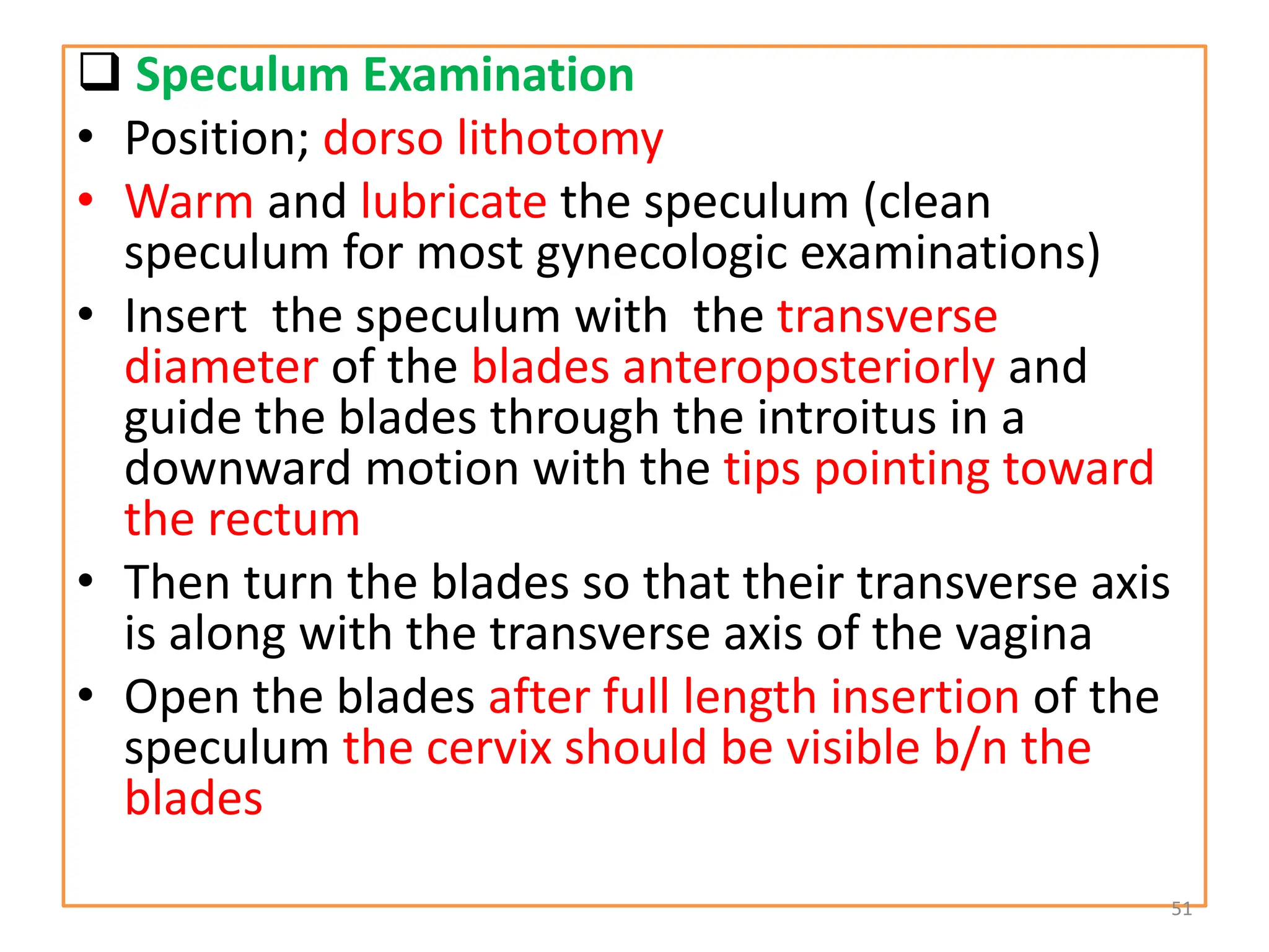 Speculum Examination
• Position; dorso lithotomy
• Warm and lubricate the speculum (clean
speculum for most gynecologic examinations)
• Insert the speculum with the transverse
diameter of the blades anteroposteriorly and
guide the blades through the introitus in a
downward motion with the tips pointing toward
the rectum
• Then turn the blades so that their transverse axis
is along with the transverse axis of the vagina
• Open the blades after full length insertion of the
speculum the cervix should be visible b/n the
blades
51
 