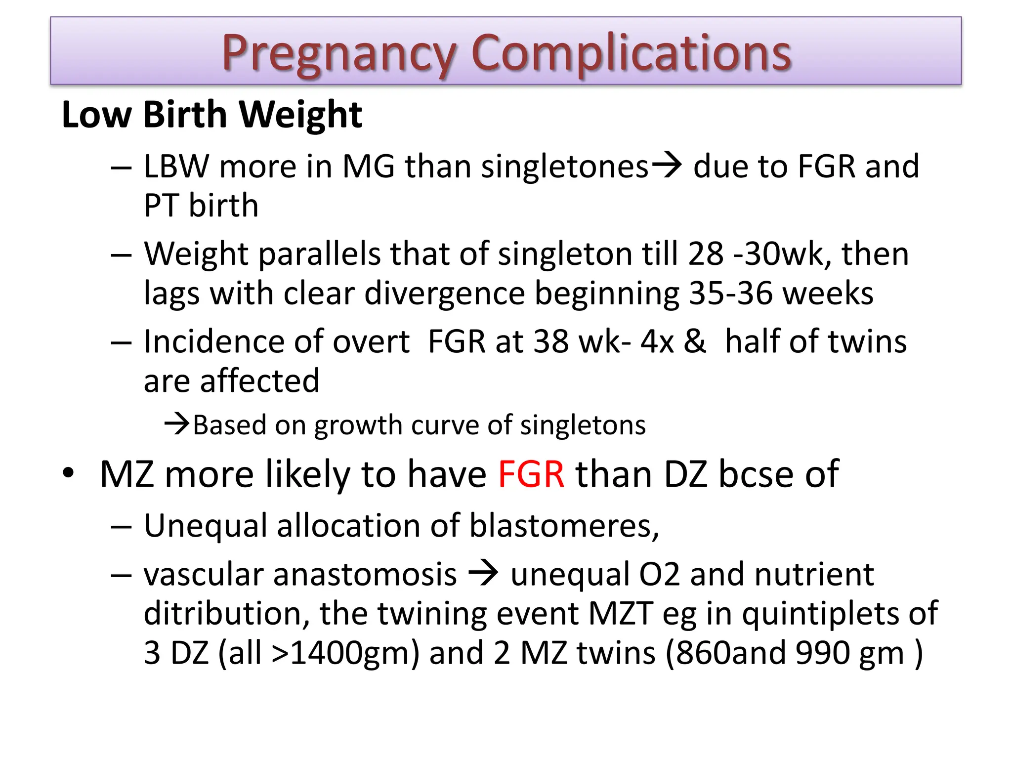 Pregnancy Complications
Low Birth Weight
– LBW more in MG than singletones due to FGR and
PT birth
– Weight parallels that of singleton till 28 -30wk, then
lags with clear divergence beginning 35-36 weeks
– Incidence of overt FGR at 38 wk- 4x & half of twins
are affected
Based on growth curve of singletons
• MZ more likely to have FGR than DZ bcse of
– Unequal allocation of blastomeres,
– vascular anastomosis  unequal O2 and nutrient
ditribution, the twining event MZT eg in quintiplets of
3 DZ (all >1400gm) and 2 MZ twins (860and 990 gm )
 