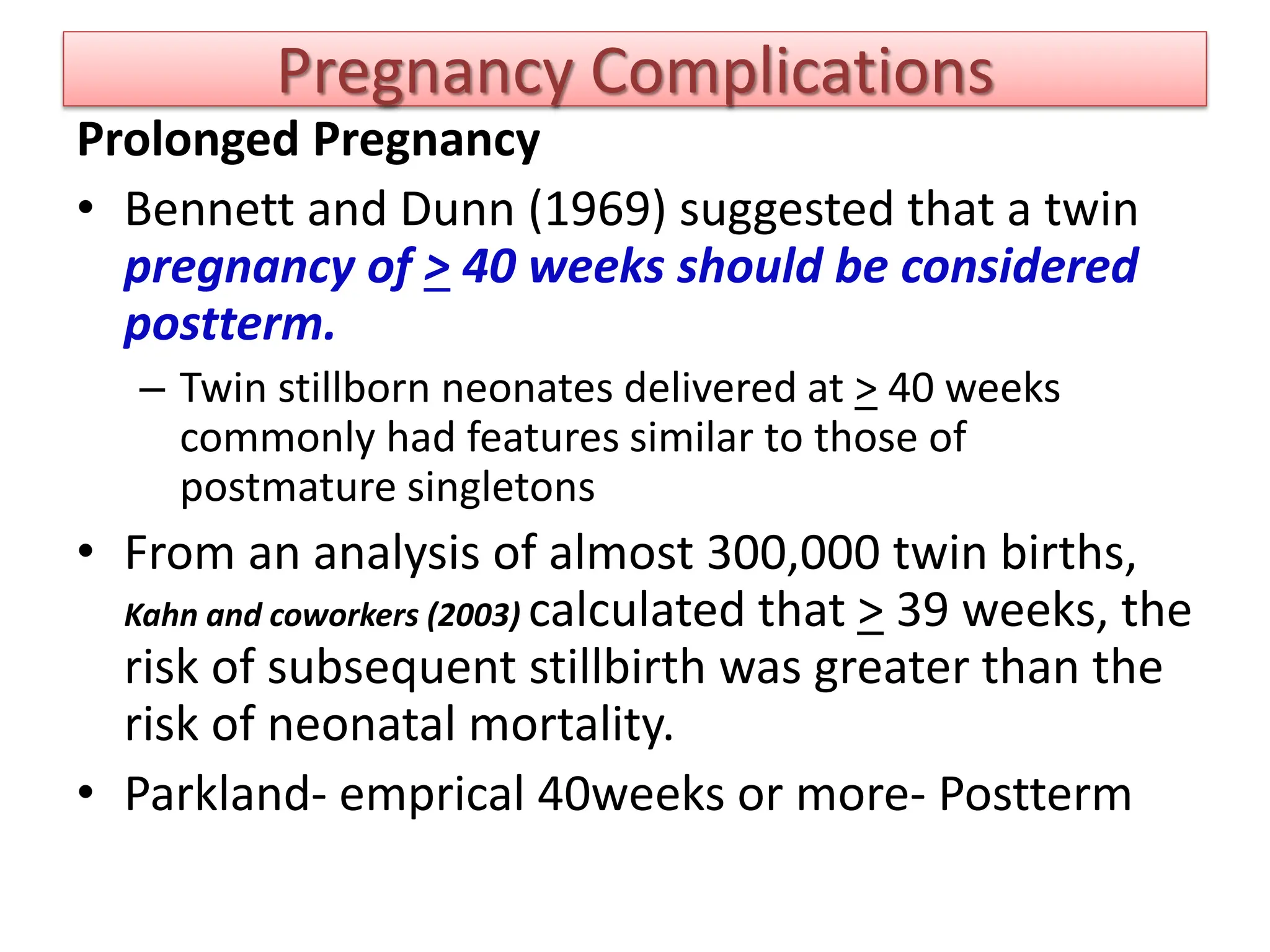 Pregnancy Complications
Prolonged Pregnancy
• Bennett and Dunn (1969) suggested that a twin
pregnancy of > 40 weeks should be considered
postterm.
– Twin stillborn neonates delivered at > 40 weeks
commonly had features similar to those of
postmature singletons
• From an analysis of almost 300,000 twin births,
Kahn and coworkers (2003) calculated that > 39 weeks, the
risk of subsequent stillbirth was greater than the
risk of neonatal mortality.
• Parkland- emprical 40weeks or more- Postterm
 