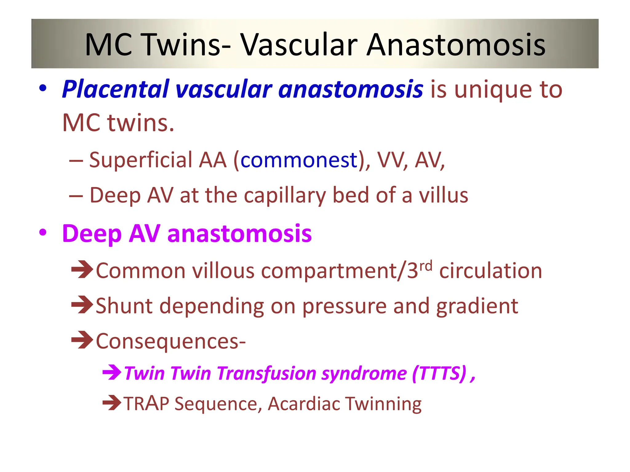 MC Twins- Vascular Anastomosis
• Placental vascular anastomosis is unique to
MC twins.
– Superficial AA (commonest), VV, AV,
– Deep AV at the capillary bed of a villus
• Deep AV anastomosis
Common villous compartment/3rd circulation
Shunt depending on pressure and gradient
Consequences-
Twin Twin Transfusion syndrome (TTTS) ,
TRAP Sequence, Acardiac Twinning
 