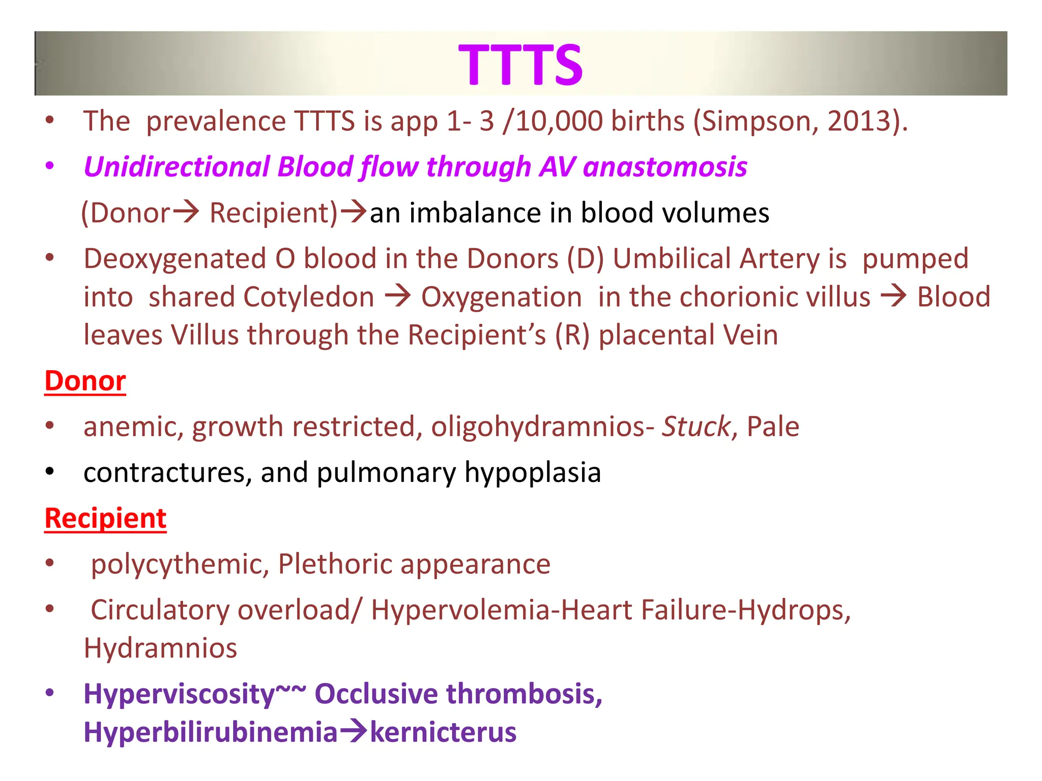 TTTS
• The prevalence TTTS is app 1- 3 /10,000 births (Simpson, 2013).
• Unidirectional Blood flow through AV anastomosis
(Donor Recipient)an imbalance in blood volumes
• Deoxygenated O blood in the Donors (D) Umbilical Artery is pumped
into shared Cotyledon  Oxygenation in the chorionic villus  Blood
leaves Villus through the Recipient’s (R) placental Vein
Donor
• anemic, growth restricted, oligohydramnios- Stuck, Pale
• contractures, and pulmonary hypoplasia
Recipient
• polycythemic, Plethoric appearance
• Circulatory overload/ Hypervolemia-Heart Failure-Hydrops,
Hydramnios
• Hyperviscosity~~ Occlusive thrombosis,
Hyperbilirubinemiakernicterus
 