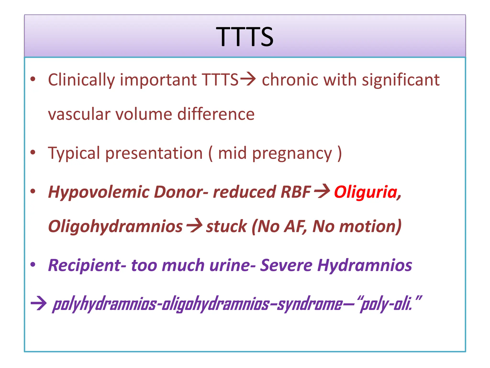 TTTS
• Clinically important TTTS chronic with significant
vascular volume difference
• Typical presentation ( mid pregnancy )
• Hypovolemic Donor- reduced RBF Oliguria,
Oligohydramnios stuck (No AF, No motion)
• Recipient- too much urine- Severe Hydramnios
 polyhydramnios-oligohydramnios–syndrome—“poly-oli.”
 