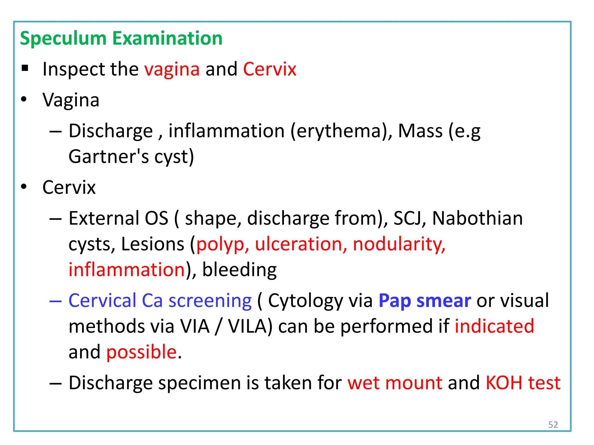 Speculum Examination
 Inspect the vagina and Cervix
• Vagina
– Discharge , inflammation (erythema), Mass (e.g
Gartner's cyst)
• Cervix
– External OS ( shape, discharge from), SCJ, Nabothian
cysts, Lesions (polyp, ulceration, nodularity,
inflammation), bleeding
– Cervical Ca screening ( Cytology via Pap smear or visual
methods via VIA / VILA) can be performed if indicated
and possible.
– Discharge specimen is taken for wet mount and KOH test
52
 