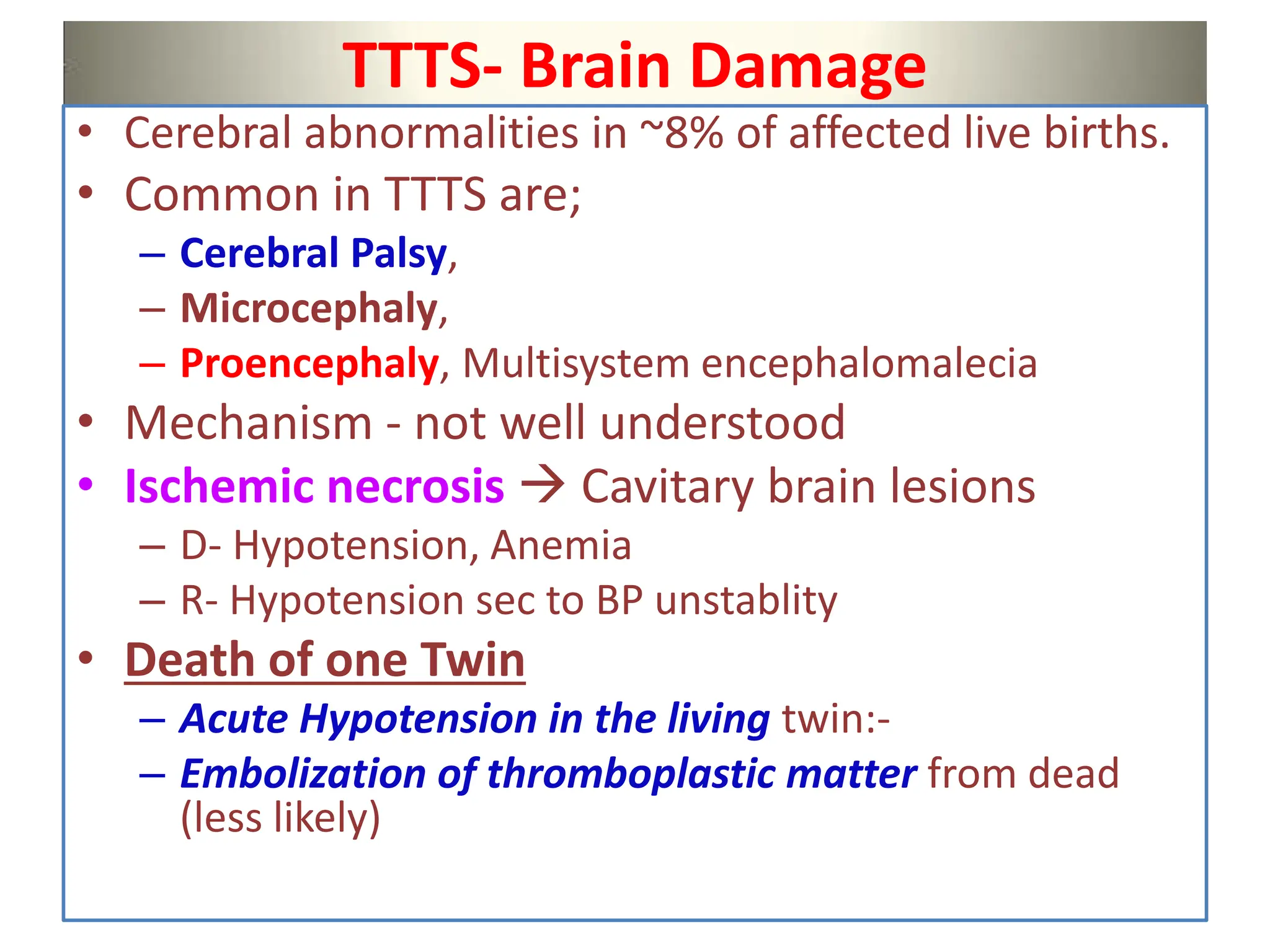 TTTS- Brain Damage
• Cerebral abnormalities in ~8% of affected live births.
• Common in TTTS are;
– Cerebral Palsy,
– Microcephaly,
– Proencephaly, Multisystem encephalomalecia
• Mechanism - not well understood
• Ischemic necrosis  Cavitary brain lesions
– D- Hypotension, Anemia
– R- Hypotension sec to BP unstablity
• Death of one Twin
– Acute Hypotension in the living twin:-
– Embolization of thromboplastic matter from dead
(less likely)
 