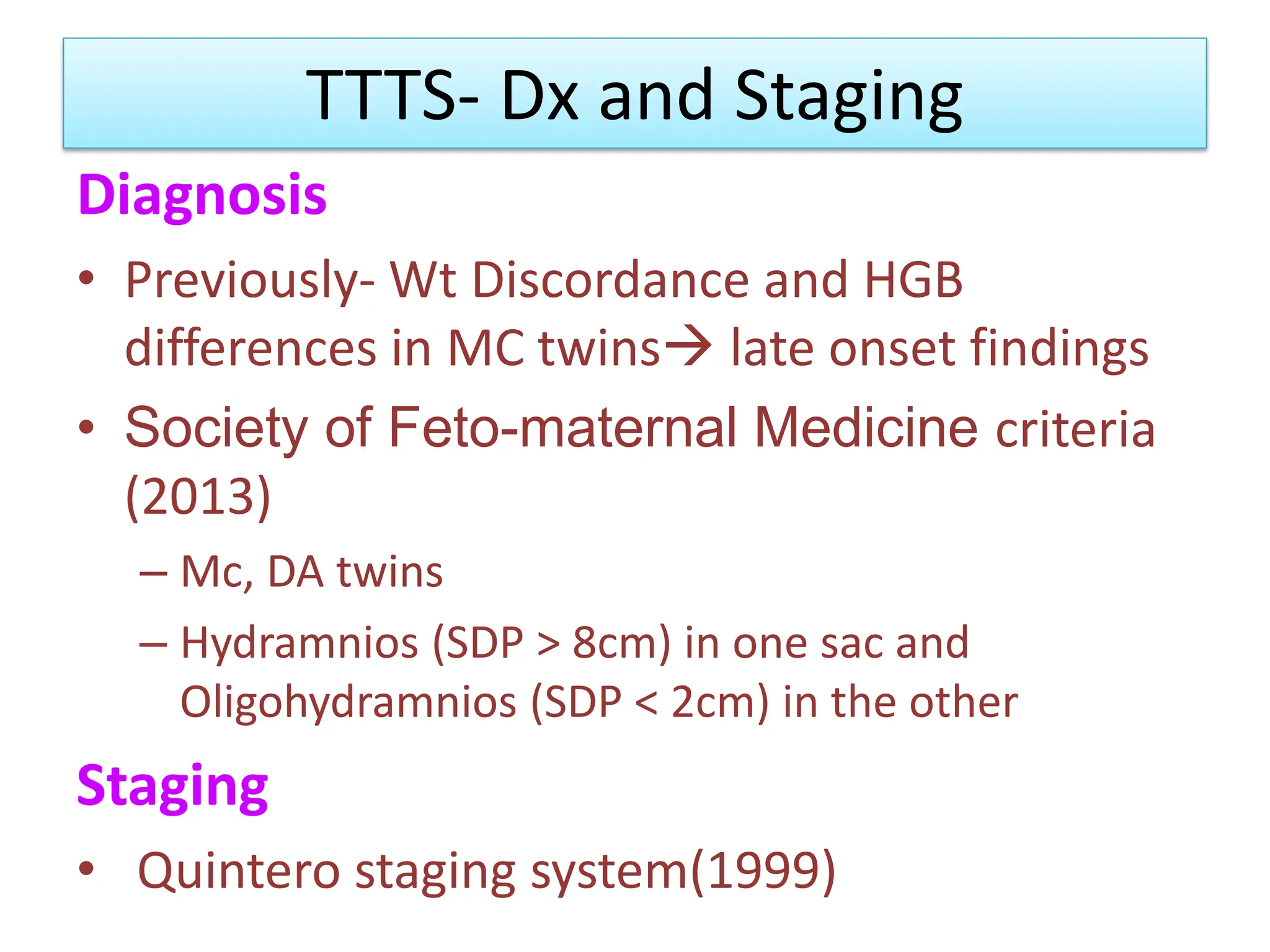TTTS- Dx and Staging
Diagnosis
• Previously- Wt Discordance and HGB
differences in MC twins late onset findings
• Society of Feto-maternal Medicine criteria
(2013)
– Mc, DA twins
– Hydramnios (SDP > 8cm) in one sac and
Oligohydramnios (SDP < 2cm) in the other
Staging
• Quintero staging system(1999)
 