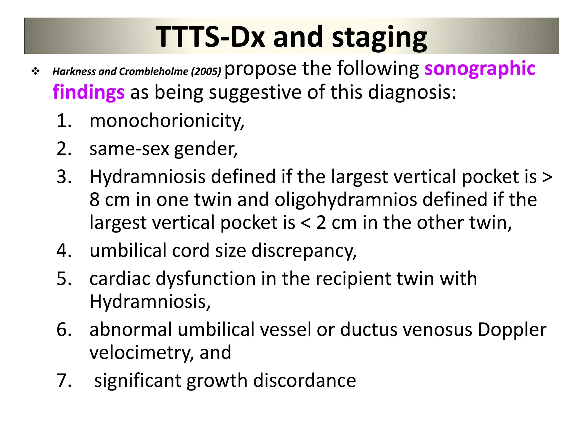 TTTS-Dx and staging
 Harkness and Crombleholme (2005) propose the following sonographic
findings as being suggestive of this diagnosis:
1. monochorionicity,
2. same-sex gender,
3. Hydramniosis defined if the largest vertical pocket is >
8 cm in one twin and oligohydramnios defined if the
largest vertical pocket is < 2 cm in the other twin,
4. umbilical cord size discrepancy,
5. cardiac dysfunction in the recipient twin with
Hydramniosis,
6. abnormal umbilical vessel or ductus venosus Doppler
velocimetry, and
7. significant growth discordance
 