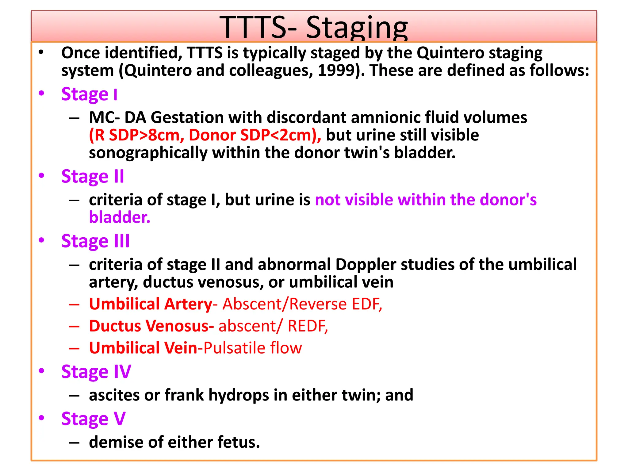 TTTS- Staging
• Once identified, TTTS is typically staged by the Quintero staging
system (Quintero and colleagues, 1999). These are defined as follows:
• Stage I
– MC- DA Gestation with discordant amnionic fluid volumes
(R SDP>8cm, Donor SDP<2cm), but urine still visible
sonographically within the donor twin's bladder.
• Stage II
– criteria of stage I, but urine is not visible within the donor's
bladder.
• Stage III
– criteria of stage II and abnormal Doppler studies of the umbilical
artery, ductus venosus, or umbilical vein
– Umbilical Artery- Abscent/Reverse EDF,
– Ductus Venosus- abscent/ REDF,
– Umbilical Vein-Pulsatile flow
• Stage IV
– ascites or frank hydrops in either twin; and
• Stage V
– demise of either fetus.
 