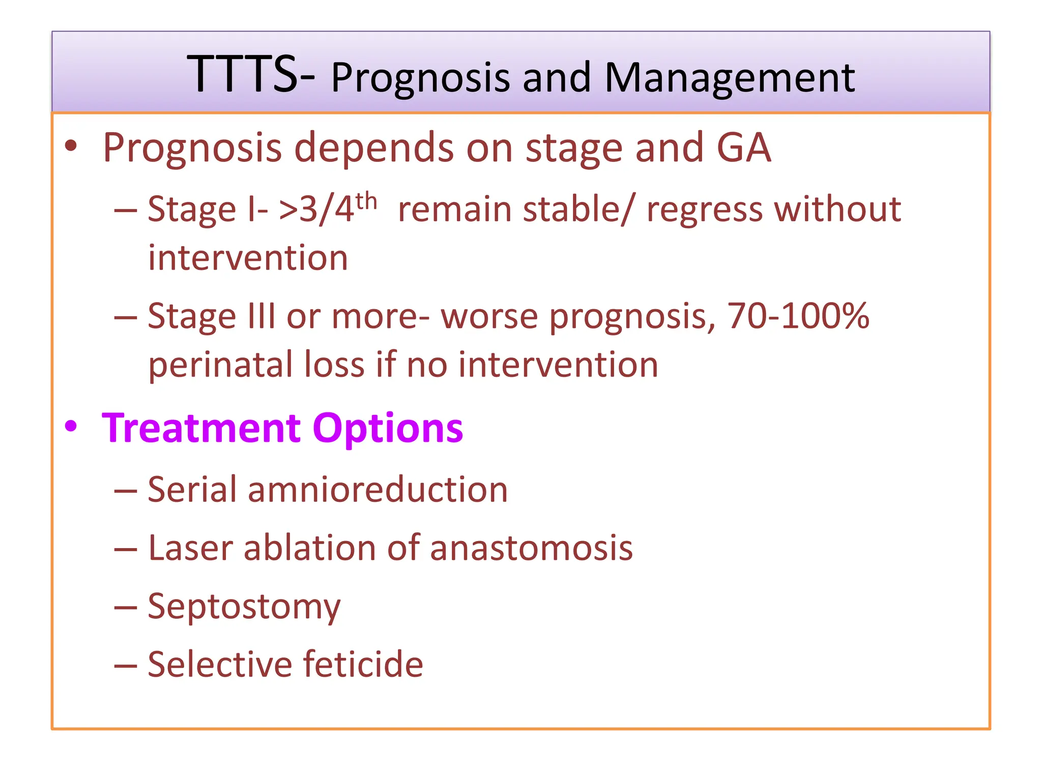 TTTS- Prognosis and Management
• Prognosis depends on stage and GA
– Stage I- >3/4th remain stable/ regress without
intervention
– Stage III or more- worse prognosis, 70-100%
perinatal loss if no intervention
• Treatment Options
– Serial amnioreduction
– Laser ablation of anastomosis
– Septostomy
– Selective feticide
 