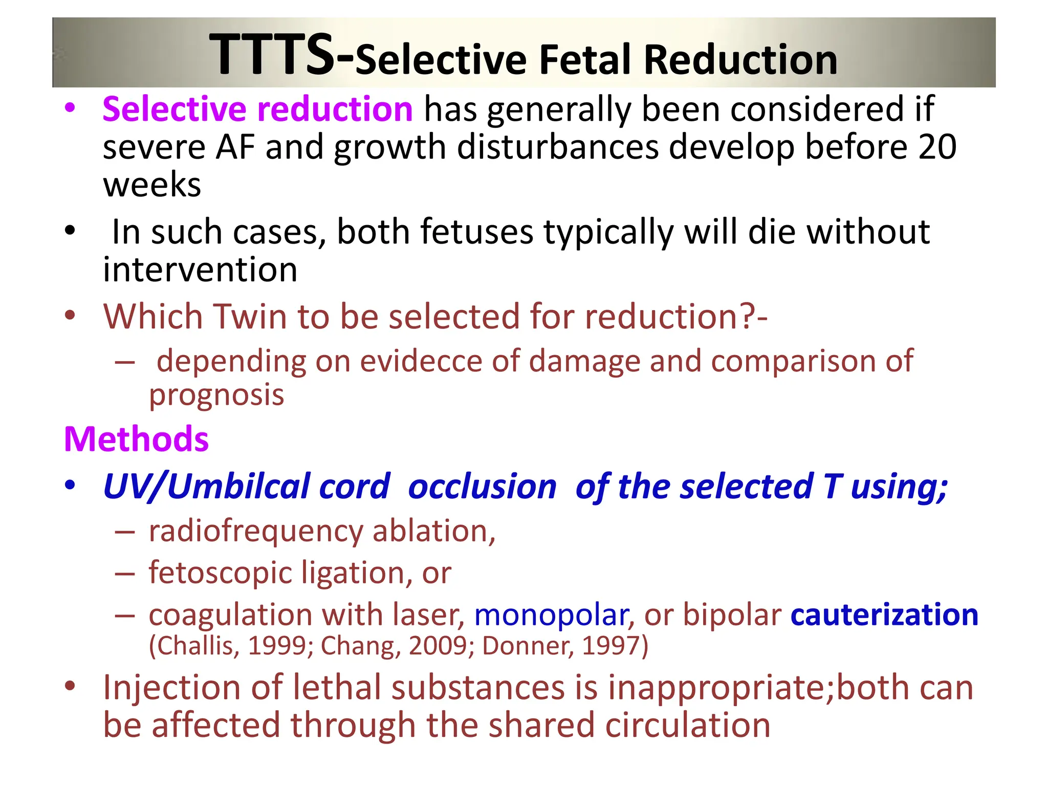 TTTS-Selective Fetal Reduction
• Selective reduction has generally been considered if
severe AF and growth disturbances develop before 20
weeks
• In such cases, both fetuses typically will die without
intervention
• Which Twin to be selected for reduction?-
– depending on evidecce of damage and comparison of
prognosis
Methods
• UV/Umbilcal cord occlusion of the selected T using;
– radiofrequency ablation,
– fetoscopic ligation, or
– coagulation with laser, monopolar, or bipolar cauterization
(Challis, 1999; Chang, 2009; Donner, 1997)
• Injection of lethal substances is inappropriate;both can
be affected through the shared circulation
 