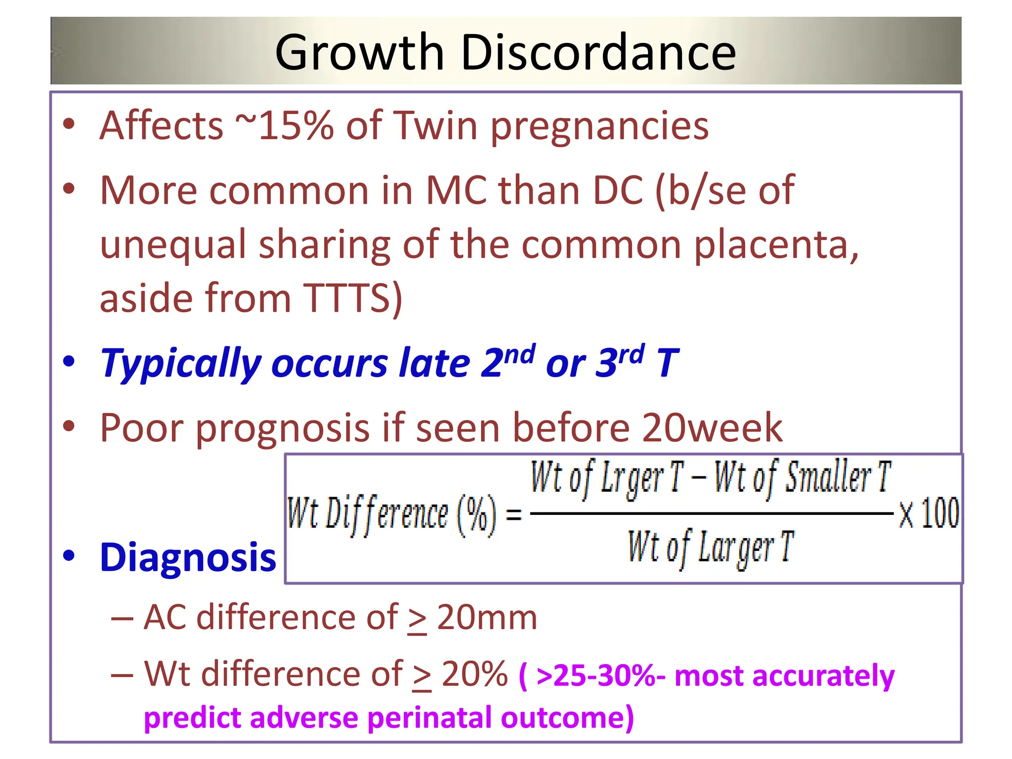 Growth Discordance
• Affects ~15% of Twin pregnancies
• More common in MC than DC (b/se of
unequal sharing of the common placenta,
aside from TTTS)
• Typically occurs late 2nd or 3rd T
• Poor prognosis if seen before 20week
• Diagnosis
– AC difference of > 20mm
– Wt difference of > 20% ( >25-30%- most accurately
predict adverse perinatal outcome)
 