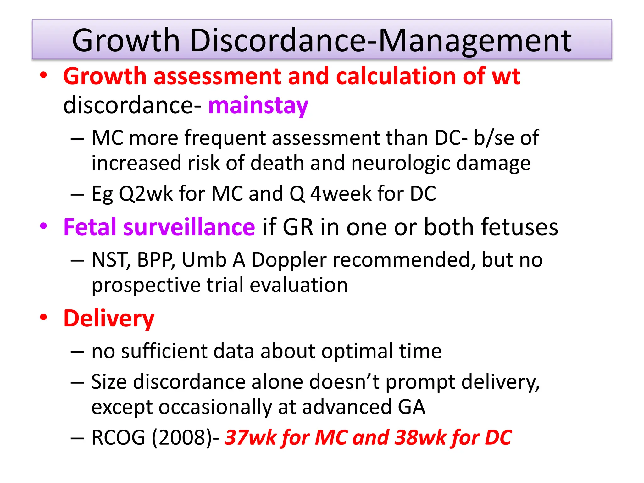 Growth Discordance-Management
• Growth assessment and calculation of wt
discordance- mainstay
– MC more frequent assessment than DC- b/se of
increased risk of death and neurologic damage
– Eg Q2wk for MC and Q 4week for DC
• Fetal surveillance if GR in one or both fetuses
– NST, BPP, Umb A Doppler recommended, but no
prospective trial evaluation
• Delivery
– no sufficient data about optimal time
– Size discordance alone doesn’t prompt delivery,
except occasionally at advanced GA
– RCOG (2008)- 37wk for MC and 38wk for DC
 