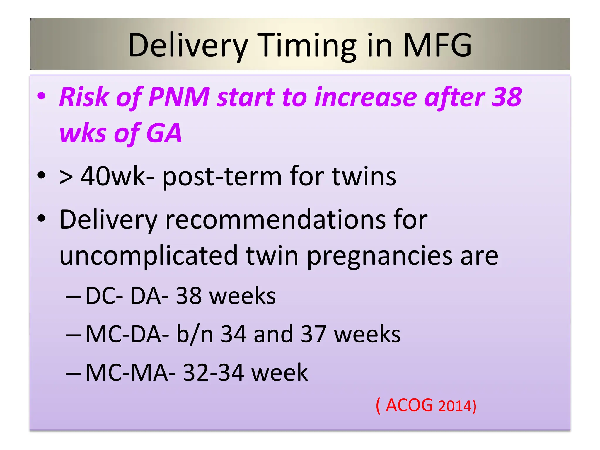 Delivery Timing in MFG
• Risk of PNM start to increase after 38
wks of GA
• > 40wk- post-term for twins
• Delivery recommendations for
uncomplicated twin pregnancies are
–DC- DA- 38 weeks
–MC-DA- b/n 34 and 37 weeks
–MC-MA- 32-34 week
( ACOG 2014)
 