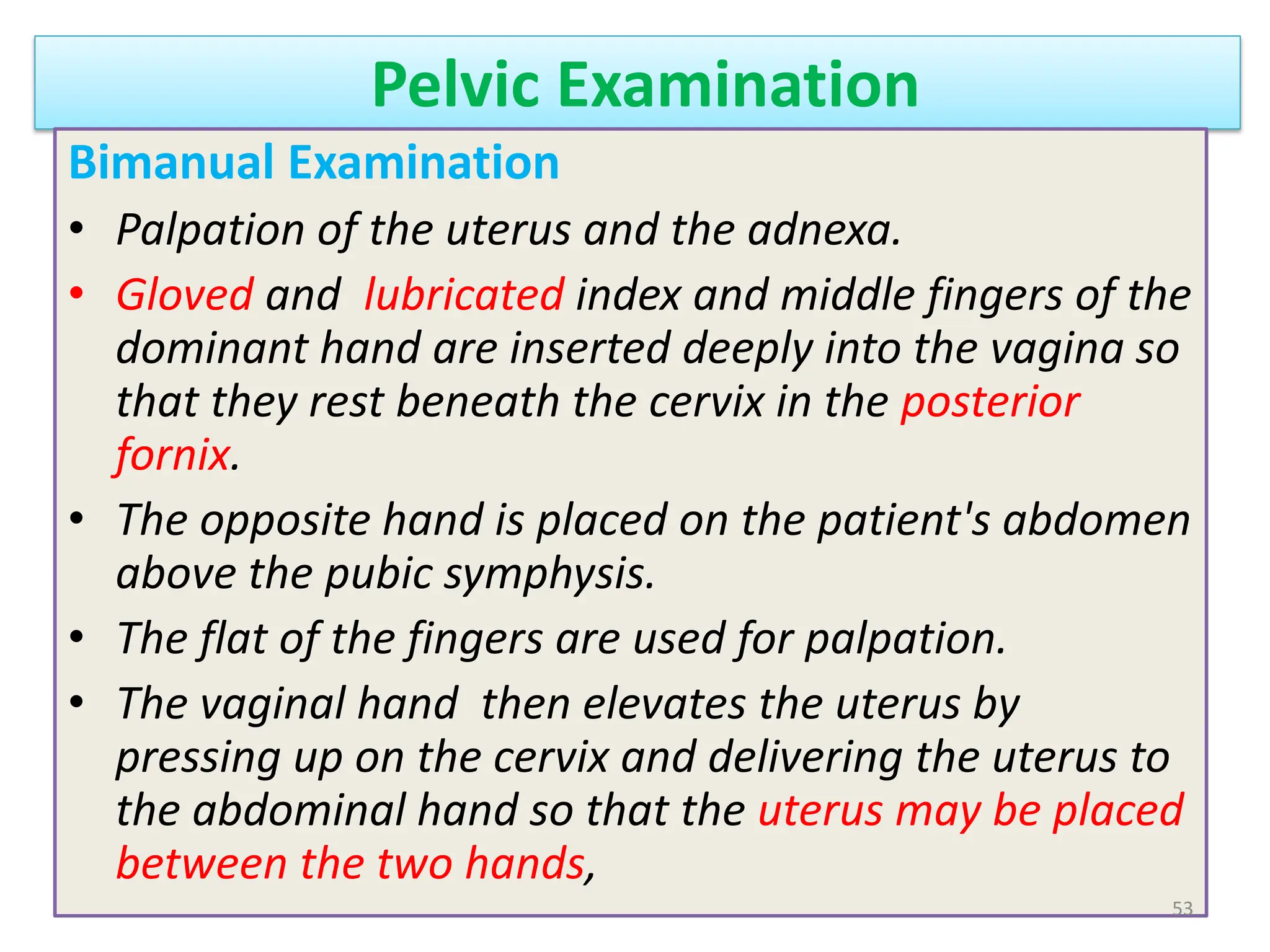 Pelvic Examination
Bimanual Examination
• Palpation of the uterus and the adnexa.
• Gloved and lubricated index and middle fingers of the
dominant hand are inserted deeply into the vagina so
that they rest beneath the cervix in the posterior
fornix.
• The opposite hand is placed on the patient's abdomen
above the pubic symphysis.
• The flat of the fingers are used for palpation.
• The vaginal hand then elevates the uterus by
pressing up on the cervix and delivering the uterus to
the abdominal hand so that the uterus may be placed
between the two hands,
53
 