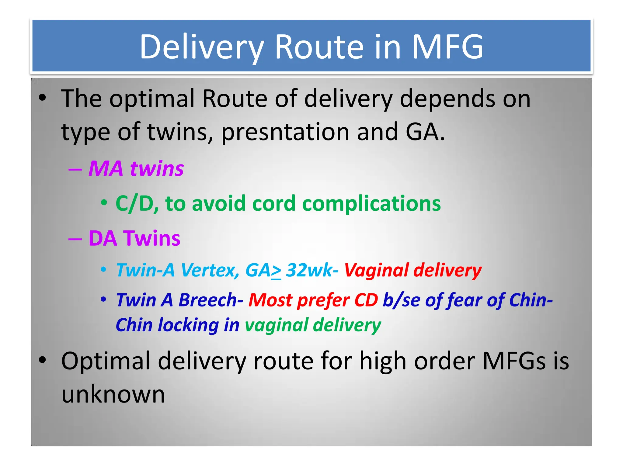 Delivery Route in MFG
• The optimal Route of delivery depends on
type of twins, presntation and GA.
– MA twins
• C/D, to avoid cord complications
– DA Twins
• Twin-A Vertex, GA> 32wk- Vaginal delivery
• Twin A Breech- Most prefer CD b/se of fear of Chin-
Chin locking in vaginal delivery
• Optimal delivery route for high order MFGs is
unknown
 