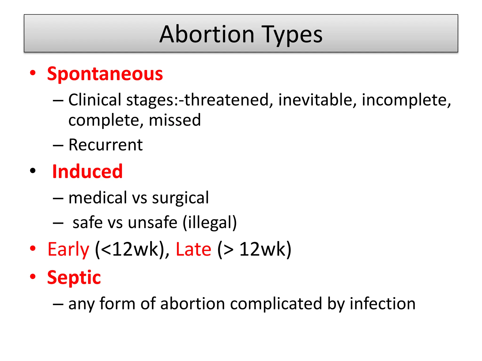 Abortion Types
• Spontaneous
– Clinical stages:-threatened, inevitable, incomplete,
complete, missed
– Recurrent
• Induced
– medical vs surgical
– safe vs unsafe (illegal)
• Early (<12wk), Late (> 12wk)
• Septic
– any form of abortion complicated by infection
 