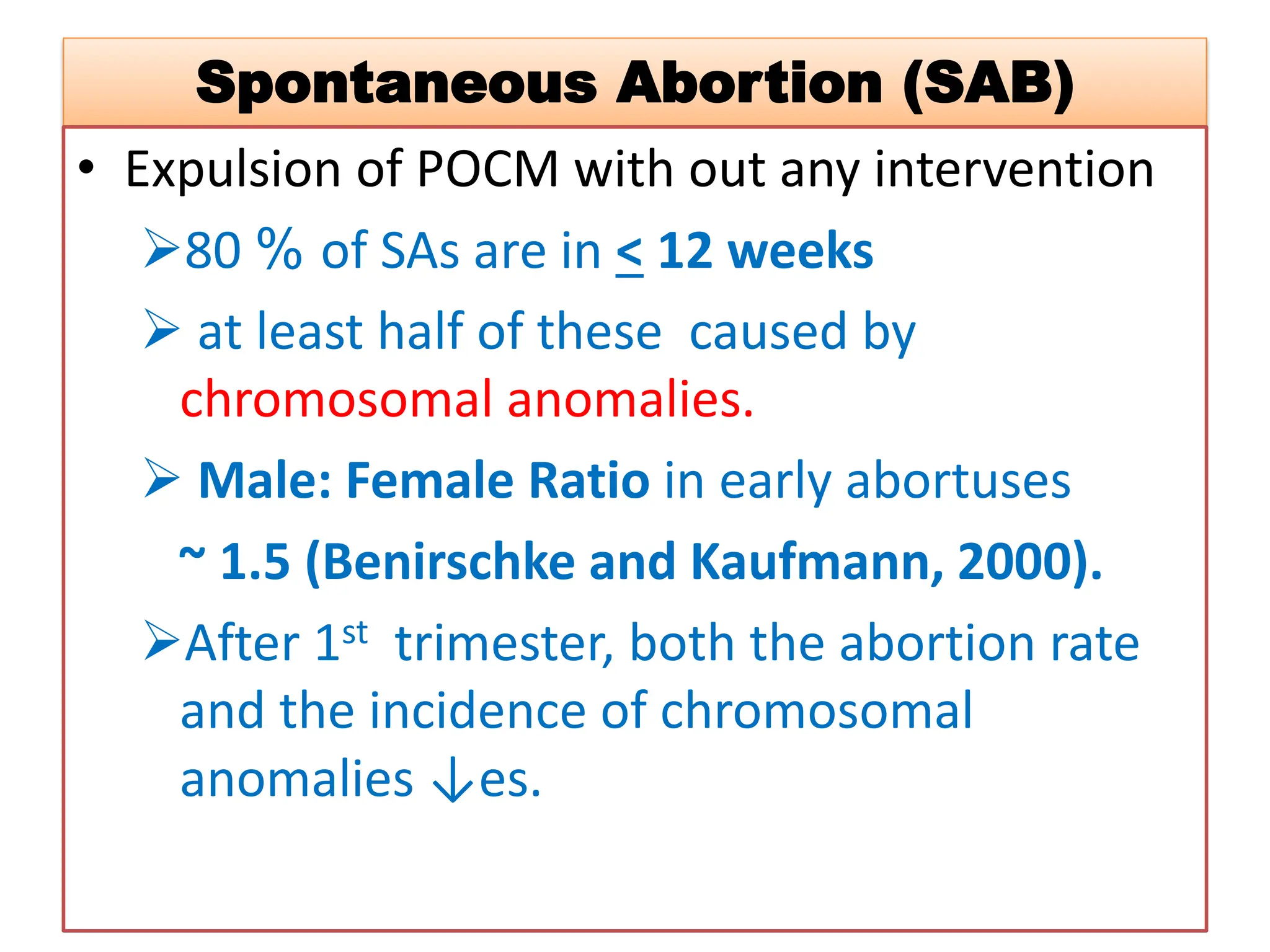 Spontaneous Abortion (SAB)
• Expulsion of POCM with out any intervention
80 % of SAs are in < 12 weeks
 at least half of these caused by
chromosomal anomalies.
 Male: Female Ratio in early abortuses
~ 1.5 (Benirschke and Kaufmann, 2000).
After 1st trimester, both the abortion rate
and the incidence of chromosomal
anomalies ↓es.
 