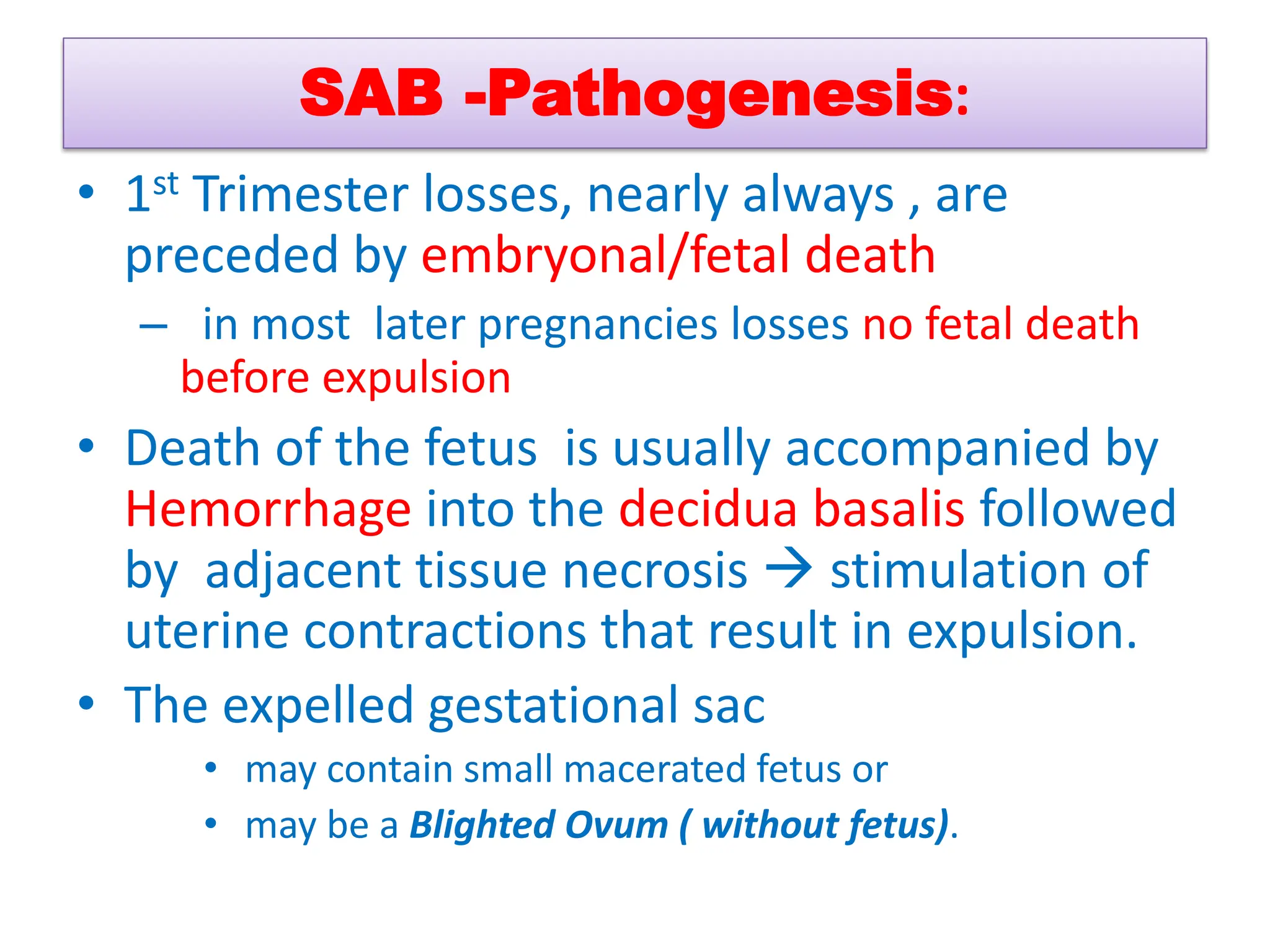 SAB -Pathogenesis:
• 1st Trimester losses, nearly always , are
preceded by embryonal/fetal death
– in most later pregnancies losses no fetal death
before expulsion
• Death of the fetus is usually accompanied by
Hemorrhage into the decidua basalis followed
by adjacent tissue necrosis  stimulation of
uterine contractions that result in expulsion.
• The expelled gestational sac
• may contain small macerated fetus or
• may be a Blighted Ovum ( without fetus).
 