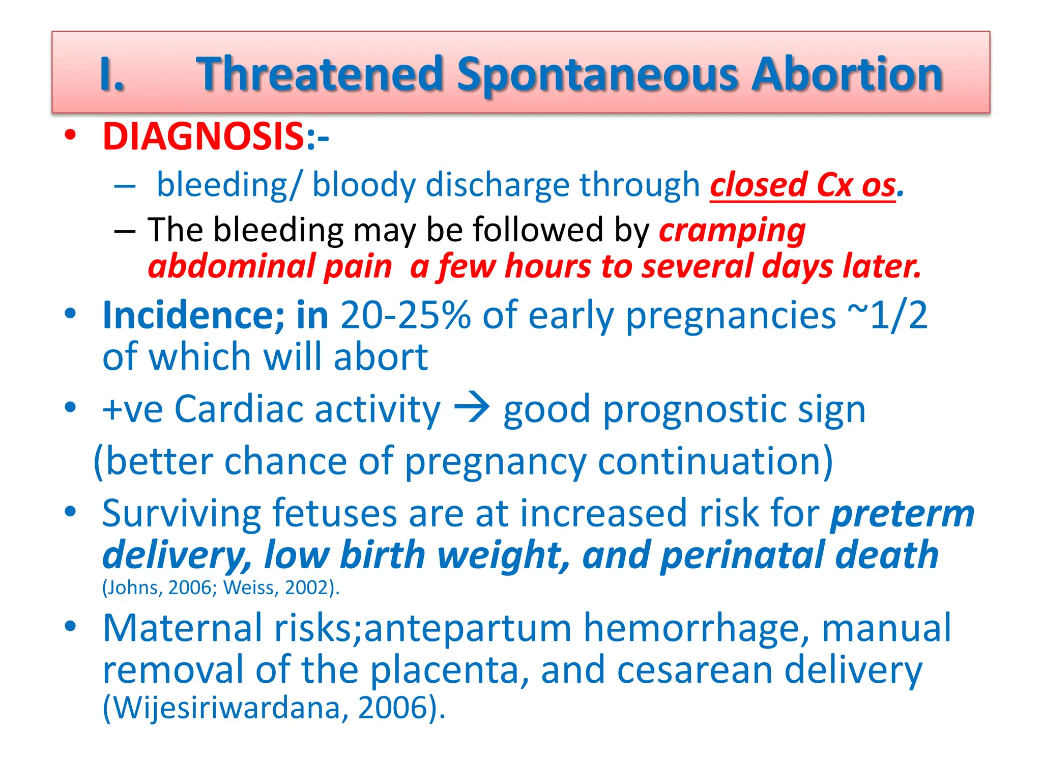 I. Threatened Spontaneous Abortion
• DIAGNOSIS:-
– bleeding/ bloody discharge through closed Cx os.
– The bleeding may be followed by cramping
abdominal pain a few hours to several days later.
• Incidence; in 20-25% of early pregnancies ~1/2
of which will abort
• +ve Cardiac activity  good prognostic sign
(better chance of pregnancy continuation)
• Surviving fetuses are at increased risk for preterm
delivery, low birth weight, and perinatal death
(Johns, 2006; Weiss, 2002).
• Maternal risks;antepartum hemorrhage, manual
removal of the placenta, and cesarean delivery
(Wijesiriwardana, 2006).
 