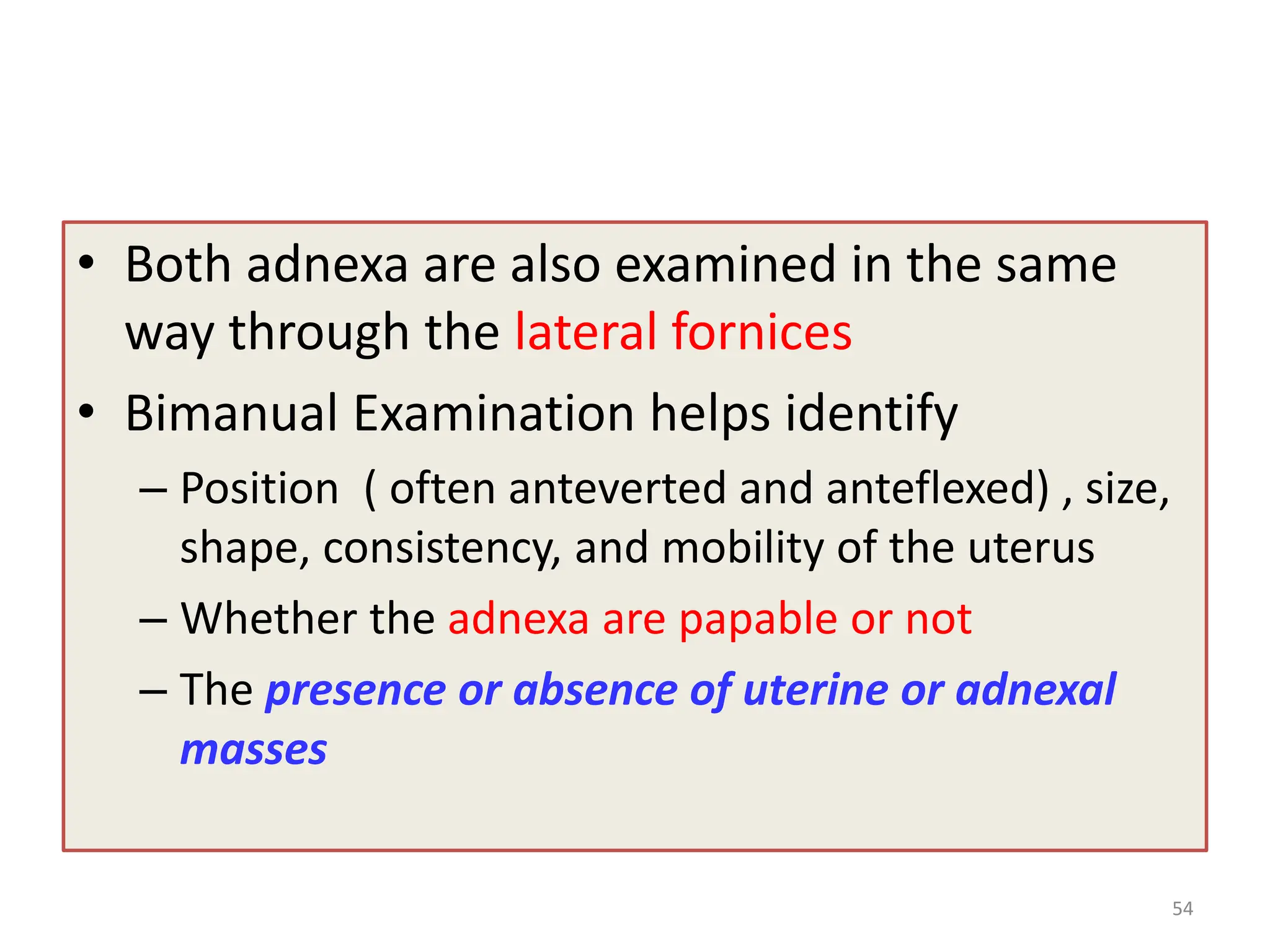 • Both adnexa are also examined in the same
way through the lateral fornices
• Bimanual Examination helps identify
– Position ( often anteverted and anteflexed) , size,
shape, consistency, and mobility of the uterus
– Whether the adnexa are papable or not
– The presence or absence of uterine or adnexal
masses
54
 