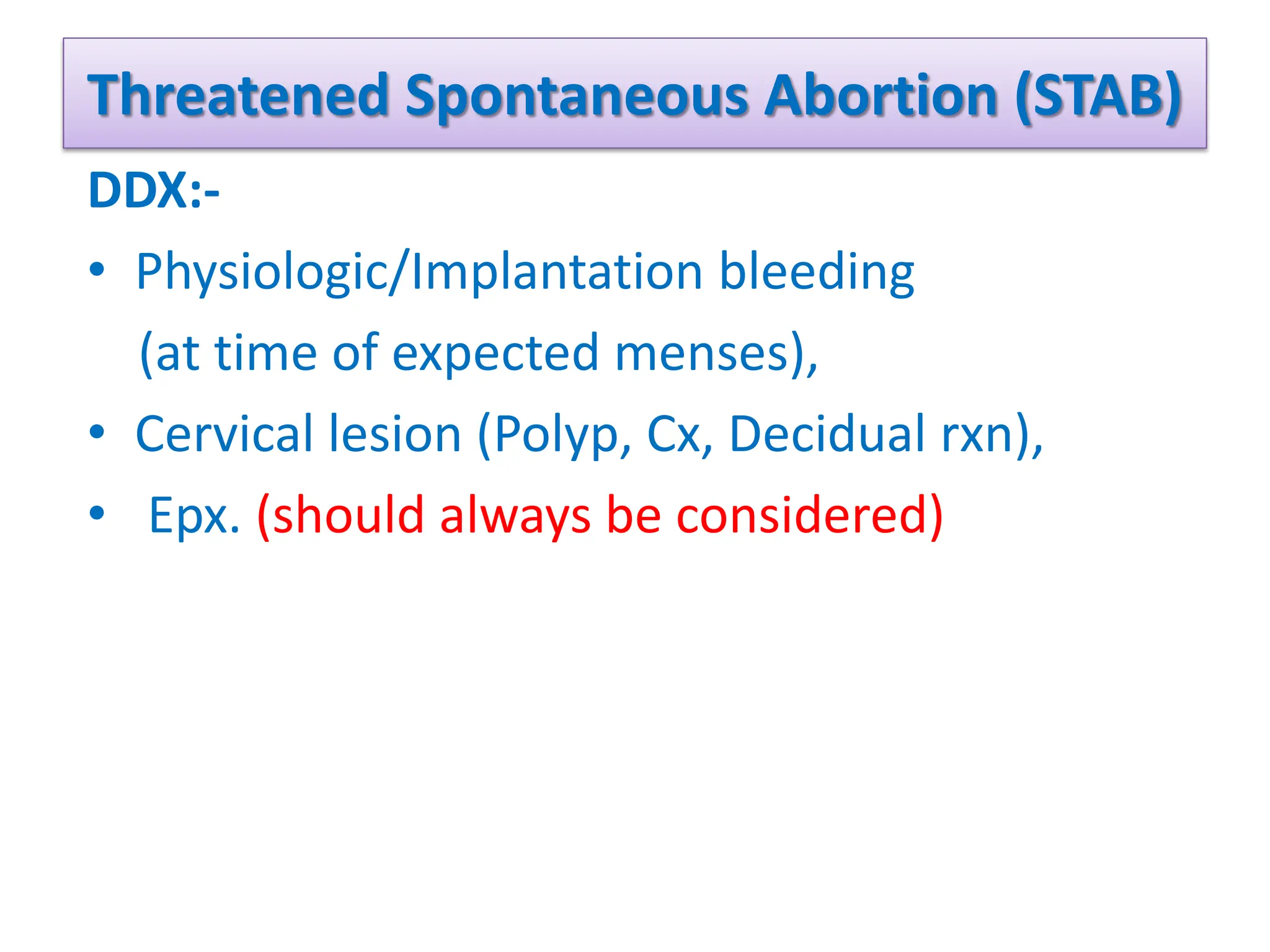 Threatened Spontaneous Abortion (STAB)
DDX:-
• Physiologic/Implantation bleeding
(at time of expected menses),
• Cervical lesion (Polyp, Cx, Decidual rxn),
• Epx. (should always be considered)
 