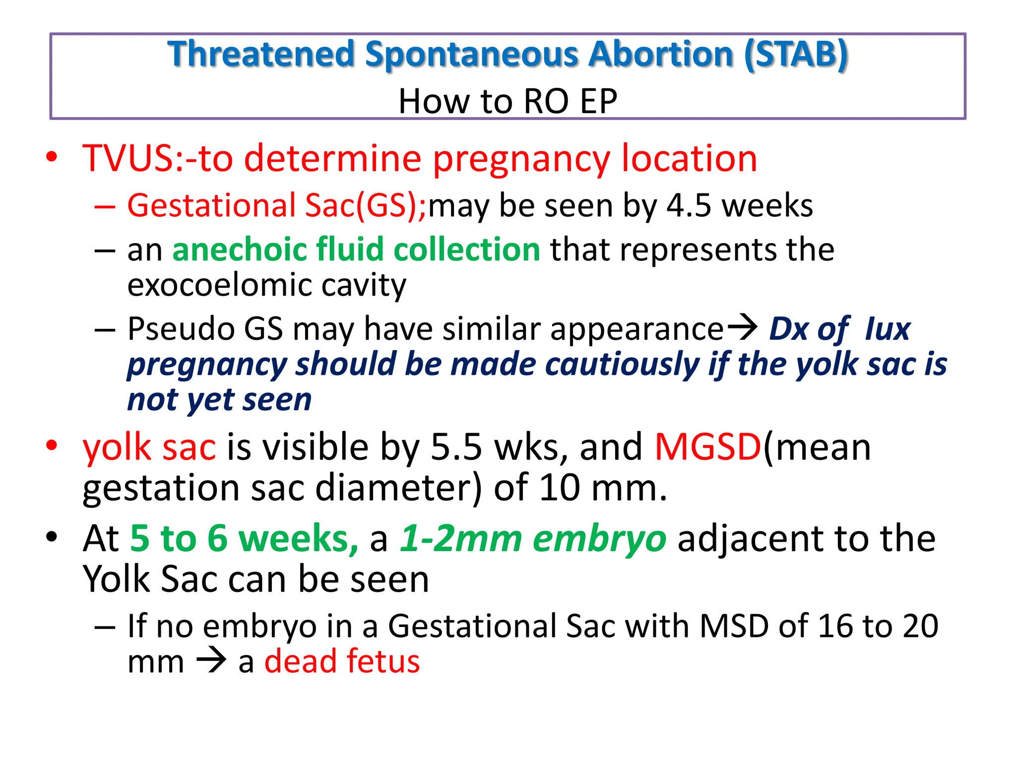 Threatened Spontaneous Abortion (STAB)
How to RO EP
• TVUS:-to determine pregnancy location
– Gestational Sac(GS);may be seen by 4.5 weeks
– an anechoic fluid collection that represents the
exocoelomic cavity
– Pseudo GS may have similar appearance Dx of Iux
pregnancy should be made cautiously if the yolk sac is
not yet seen
• yolk sac is visible by 5.5 wks, and MGSD(mean
gestation sac diameter) of 10 mm.
• At 5 to 6 weeks, a 1-2mm embryo adjacent to the
Yolk Sac can be seen
– If no embryo in a Gestational Sac with MSD of 16 to 20
mm  a dead fetus
 