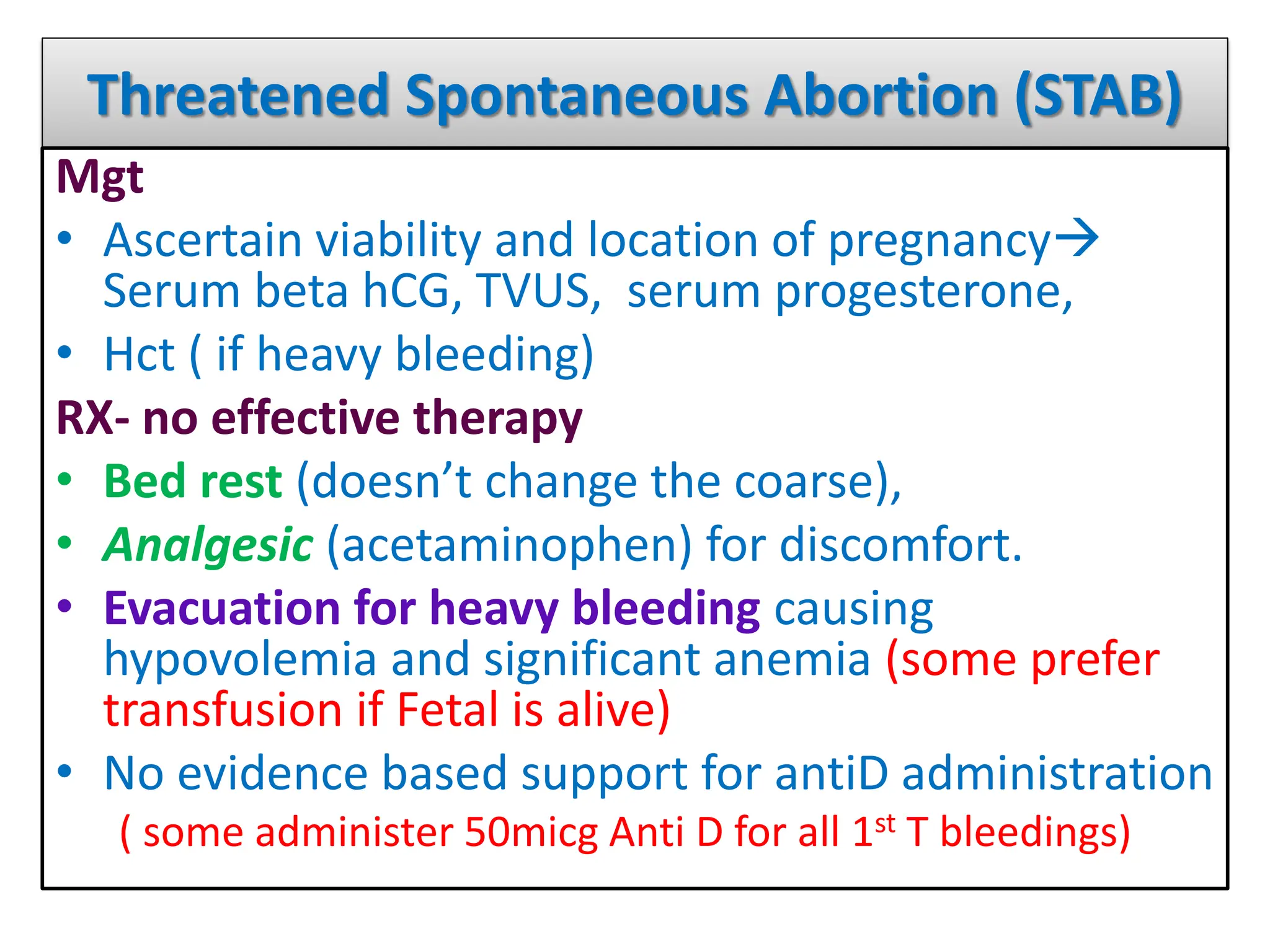 Threatened Spontaneous Abortion (STAB)
Mgt
• Ascertain viability and location of pregnancy
Serum beta hCG, TVUS, serum progesterone,
• Hct ( if heavy bleeding)
RX- no effective therapy
• Bed rest (doesn’t change the coarse),
• Analgesic (acetaminophen) for discomfort.
• Evacuation for heavy bleeding causing
hypovolemia and significant anemia (some prefer
transfusion if Fetal is alive)
• No evidence based support for antiD administration
( some administer 50micg Anti D for all 1st T bleedings)
 