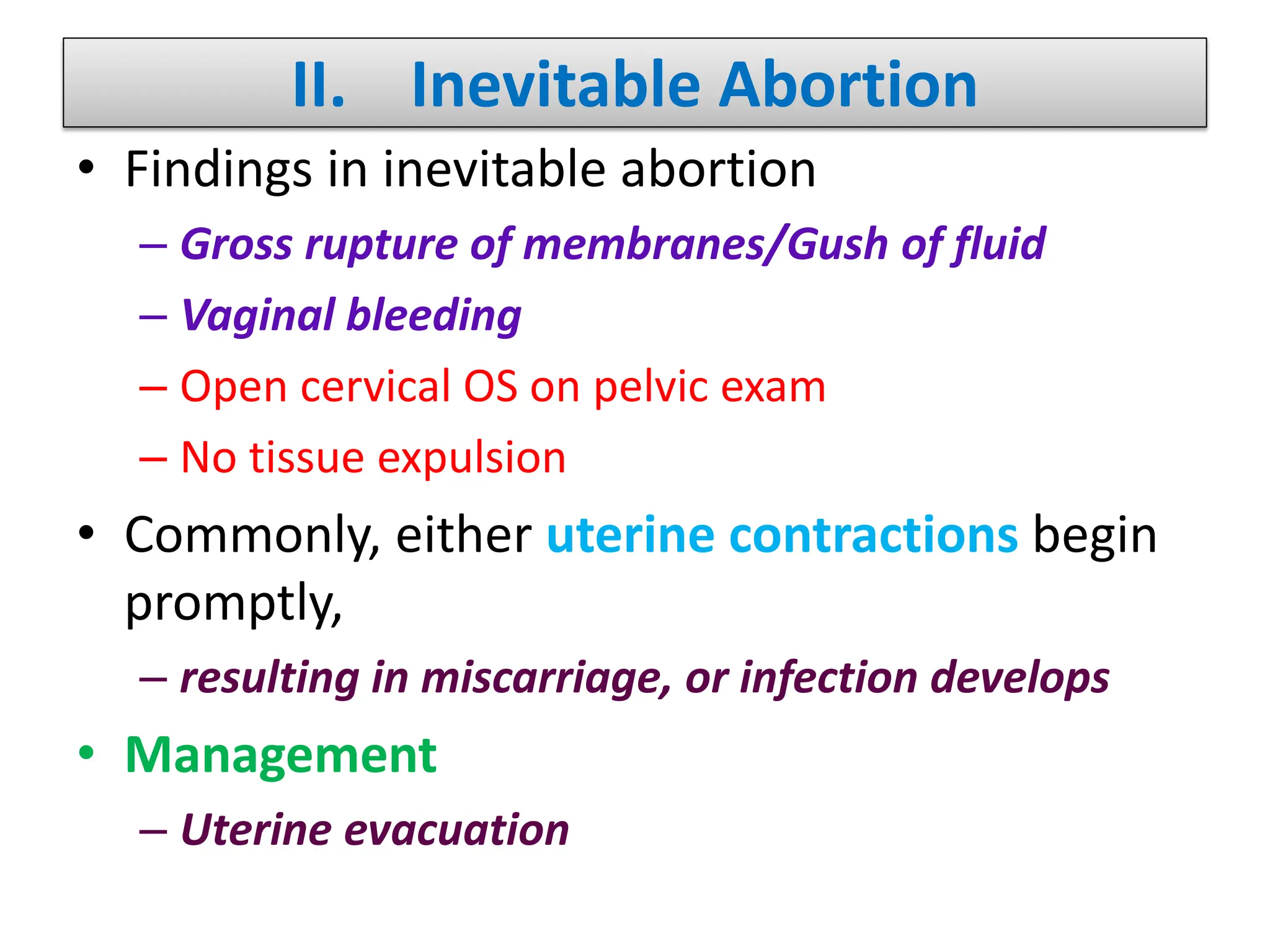 II. Inevitable Abortion
• Findings in inevitable abortion
– Gross rupture of membranes/Gush of fluid
– Vaginal bleeding
– Open cervical OS on pelvic exam
– No tissue expulsion
• Commonly, either uterine contractions begin
promptly,
– resulting in miscarriage, or infection develops
• Management
– Uterine evacuation
 