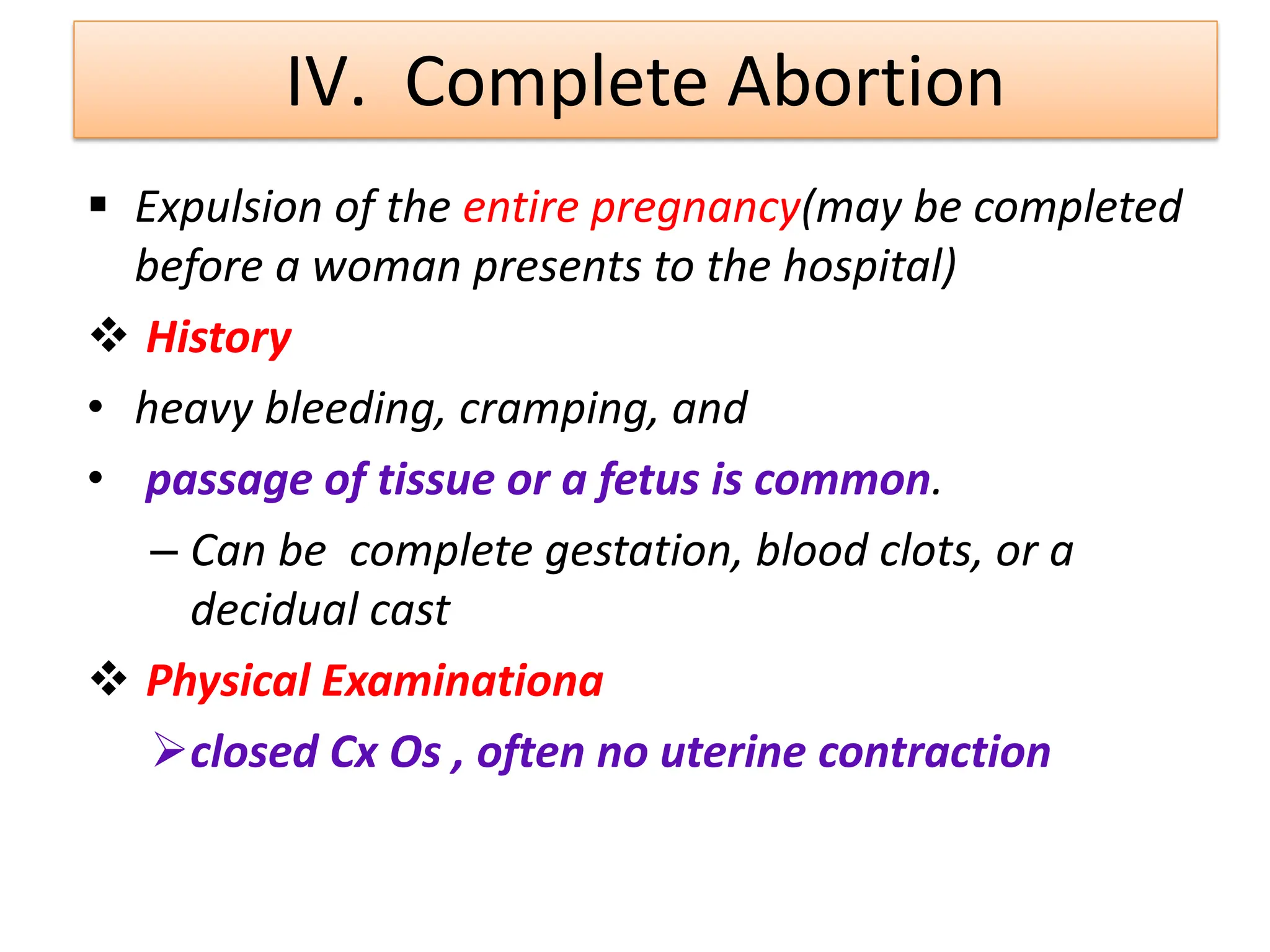 IV. Complete Abortion
 Expulsion of the entire pregnancy(may be completed
before a woman presents to the hospital)
 History
• heavy bleeding, cramping, and
• passage of tissue or a fetus is common.
– Can be complete gestation, blood clots, or a
decidual cast
 Physical Examinationa
closed Cx Os , often no uterine contraction
 
