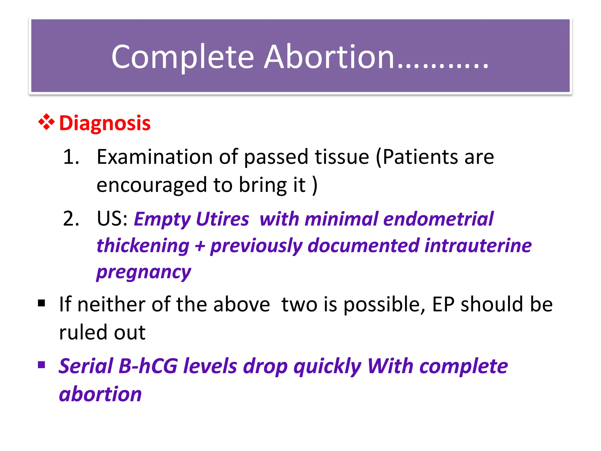 Complete Abortion………..
Diagnosis
1. Examination of passed tissue (Patients are
encouraged to bring it )
2. US: Empty Utires with minimal endometrial
thickening + previously documented intrauterine
pregnancy
 If neither of the above two is possible, EP should be
ruled out
 Serial B-hCG levels drop quickly With complete
abortion
 