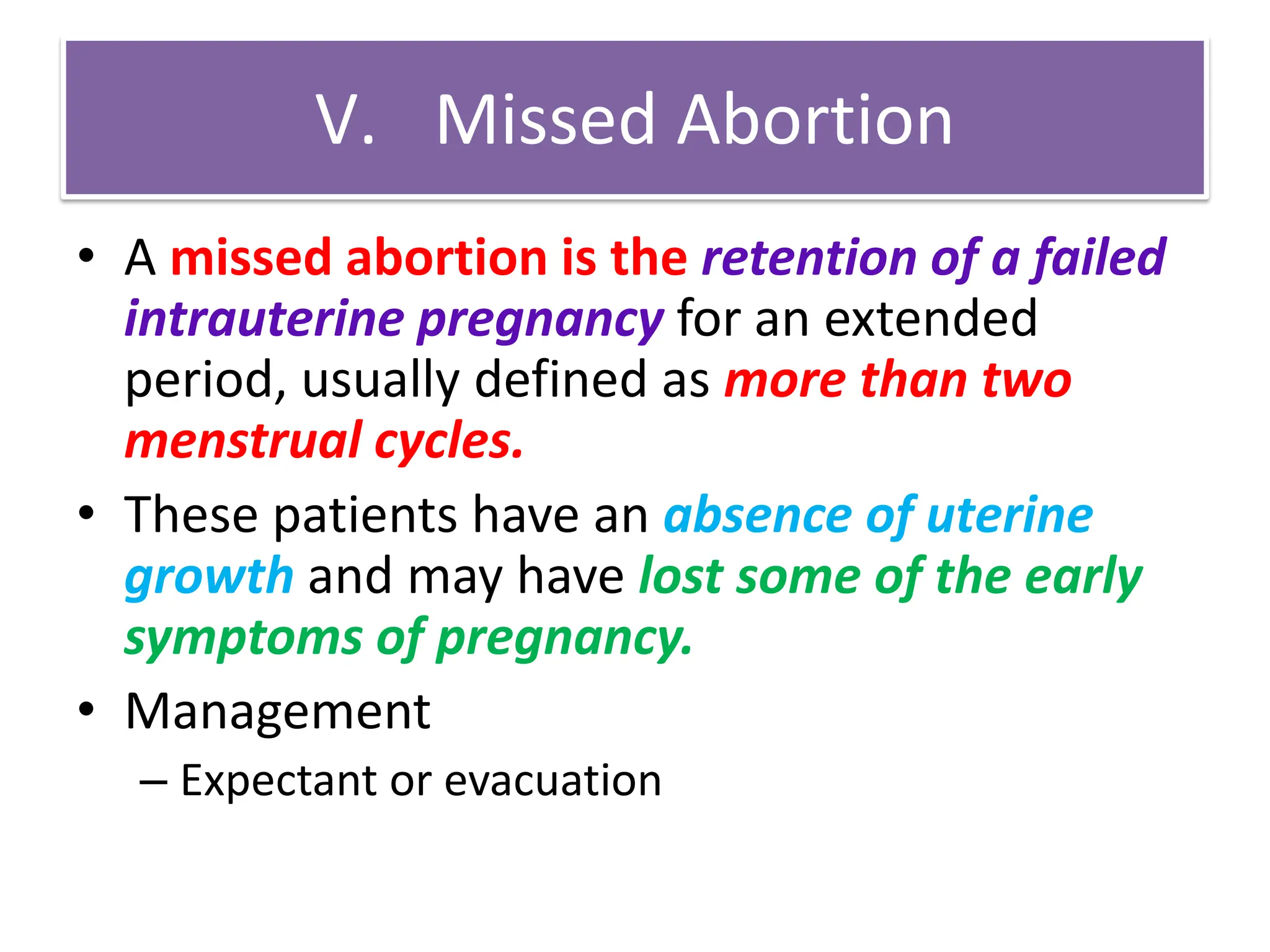 V. Missed Abortion
• A missed abortion is the retention of a failed
intrauterine pregnancy for an extended
period, usually defined as more than two
menstrual cycles.
• These patients have an absence of uterine
growth and may have lost some of the early
symptoms of pregnancy.
• Management
– Expectant or evacuation
 